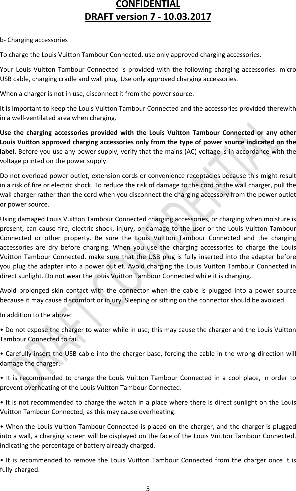 CONFIDENTIALDRAFTversion7‐10.03.20175b‐ChargingaccessoriesTochargetheLouisVuittonTambourConnected,useonlyapprovedchargingaccessories.YourLouisVuittonTambourConnectedisprovidedwiththefollowingchargingaccessories:microUSBcable,chargingcradleandwallplug.Useonlyapprovedchargingaccessories.Whenachargerisnotinuse,disconnectitfromthepowersource.ItisimportanttokeeptheLouisVuittonTambourConnectedandtheaccessoriesprovidedtherewithinawell‐ventilatedareawhencharging.UsethechargingaccessoriesprovidedwiththeLouisVuittonTambourConnectedoranyotherLouisVuittonapprovedchargingaccessoriesonlyfromthetypeofpowersourceindicatedonthelabel.Beforeyouuseanypowersupply,verifythatthemains(AC)voltageisinaccordancewiththevoltageprintedonthepowersupply.Donotoverloadpoweroutlet,extensioncordsorconveniencereceptaclesbecausethismightresultinariskoffireorelectricshock.Toreducetheriskofdamagetothecordorthewallcharger,pullthewallchargerratherthanthecordwhenyoudisconnectthechargingaccessoryfromthepoweroutletorpowersource.UsingdamagedLouisVuittonTambourConnectedchargingaccessories,orchargingwhenmoistureispresent,cancausefire,electricshock,injury,ordamagetotheuserortheLouisVuittonTambourConnectedorotherproperty.BesuretheLouisVuittonTambourConnectedandthechargingaccessoriesaredrybeforecharging.WhenyouusethechargingaccessoriestochargetheLouisVuittonTambourConnected,makesurethattheUSBplugisfullyinsertedintotheadapterbeforeyouplugtheadapterintoapoweroutlet.AvoidchargingtheLouisVuittonTambourConnectedindirectsunlight.DonotweartheLouisVuittonTambourConnectedwhileitischarging.Avoidprolongedskincontactwiththeconnectorwhenthecableispluggedintoapowersourcebecauseitmaycausediscomfortorinjury.Sleepingorsittingontheconnectorshouldbeavoided.Inadditiontotheabove:•Donotexposethechargertowaterwhileinuse;thismaycausethechargerandtheLouisVuittonTambourConnectedtofail.•CarefullyinserttheUSBcableintothechargerbase,forcingthecableinthewrongdirectionwilldamagethecharger.•ItisrecommendedtochargetheLouisVuittonTambourConnectedinacoolplace,inordertopreventoverheatingoftheLouisVuittonTambourConnected.•ItisnotrecommendedtochargethewatchinaplacewherethereisdirectsunlightontheLouisVuittonTambourConnected,asthismaycauseoverheating.•WhentheLouisVuittonTambourConnectedisplacedonthecharger,andthechargerispluggedintoawall,achargingscreenwillbedisplayedonthefaceoftheLouisVuittonTambourConnected,indicatingthepercentageofbatteryalreadycharged.•ItisrecommendedtoremovetheLouisVuittonTambourConnectedfromthechargeronceitisfully‐charged.