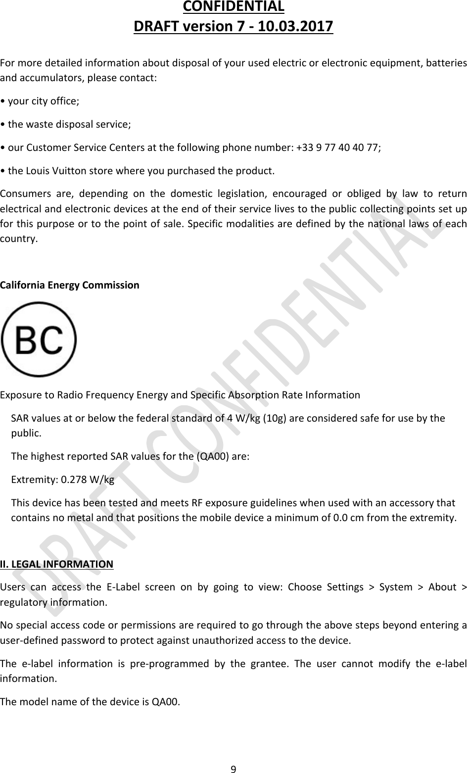 CONFIDENTIALDRAFTversion7‐10.03.20179Formoredetailedinformationaboutdisposalofyourusedelectricorelectronicequipment,batteriesandaccumulators,pleasecontact:•yourcityoffice;•thewastedisposalservice;•ourCustomerServiceCentersatthefollowingphonenumber:+33977404077;•theLouisVuittonstorewhereyoupurchasedtheproduct.Consumersare,dependingonthedomesticlegislation,encouragedorobligedbylawtoreturnelectricalandelectronicdevicesattheendoftheirservicelivestothepubliccollectingpointssetupforthispurposeortothepointofsale.Specificmodalitiesaredefinedbythenationallawsofeachcountry.CaliforniaEnergyCommissionExposuretoRadioFrequencyEnergyandSpecificAbsorptionRateInformationSARvaluesatorbelowthefederalstandardof4W/kg(10g)areconsideredsafeforusebythepublic.ThehighestreportedSARvaluesforthe(QA00)are:Extremity:0.278W/kgThisdevicehasbeentestedandmeetsRFexposureguidelineswhenusedwithanaccessorythatcontainsnometalandthatpositionsthemobiledeviceaminimumof0.0cmfromtheextremity.II.LEGALINFORMATIONUserscanaccesstheE‐Labelscreenonbygoingtoview:ChooseSettings&gt;System&gt;About&gt;regulatoryinformation.Nospecialaccesscodeorpermissionsarerequiredtogothroughtheabovestepsbeyondenteringauser‐definedpasswordtoprotectagainstunauthorizedaccesstothedevice.Thee‐labelinformationispre‐programmedbythegrantee.Theusercannotmodifythee‐labelinformation.ThemodelnameofthedeviceisQA00.