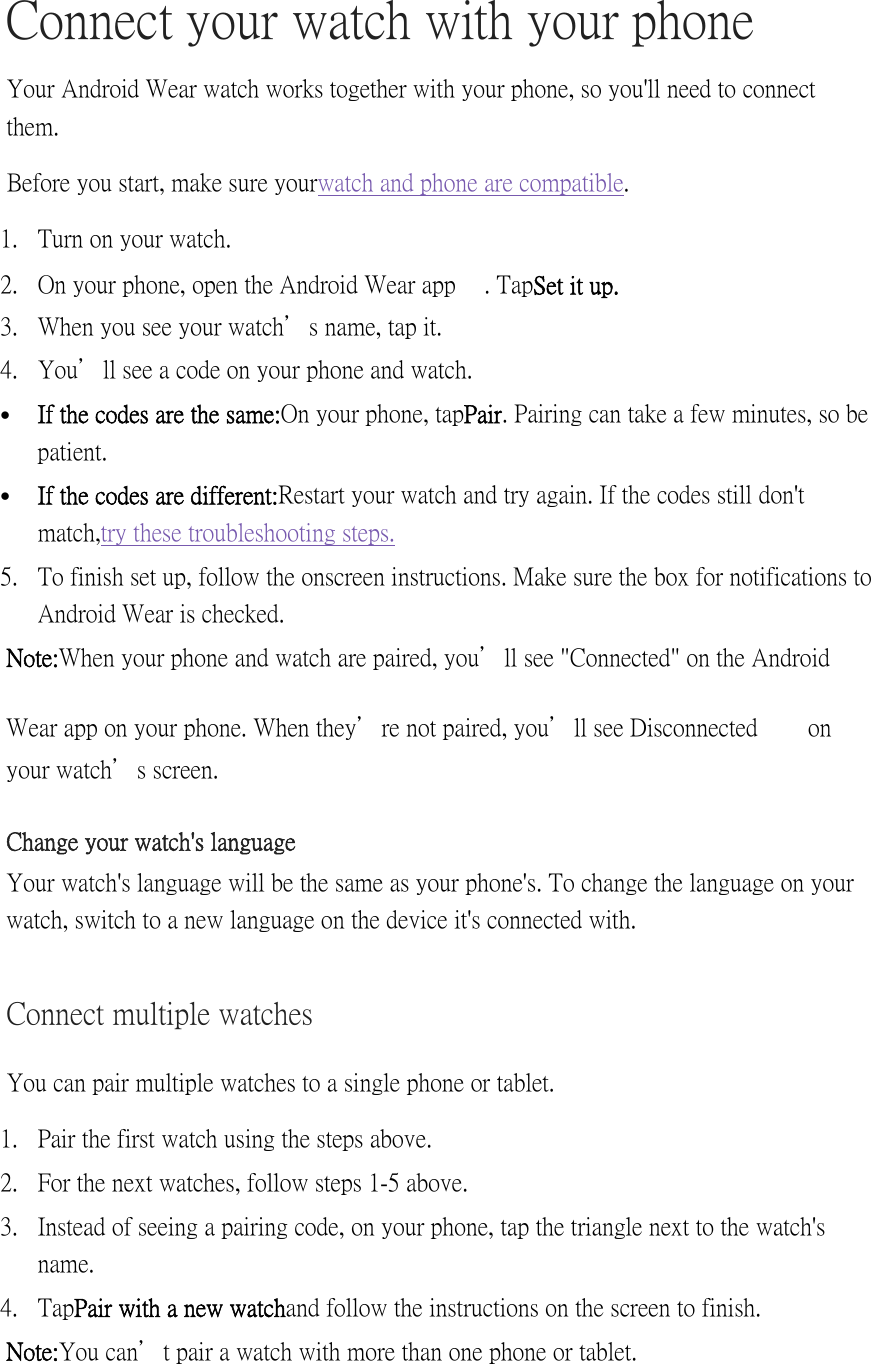 Connect your watch with your phone Your Android Wear watch works together with your phone, so you&apos;ll need to connect them.  Before you start, make sure your watch and phone are compatible. 1. Turn on your watch. 2. On your phone, open the Android Wear app   . Tap Set it up. 3. When you see your watch’s name, tap it. 4. You’ll see a code on your phone and watch.  If the codes are the same: On your phone, tap Pair. Pairing can take a few minutes, so be patient.  If the codes are different: Restart your watch and try again. If the codes still don&apos;t match, try these troubleshooting steps. 5. To finish set up, follow the onscreen instructions. Make sure the box for notifications to Android Wear is checked. Note: When your phone and watch are paired, you’ll see &quot;Connected&quot; on the Android Wear app on your phone. When they’re not paired, you’ll see Disconnected   on your watch’s screen. Change your watch&apos;s language Your watch&apos;s language will be the same as your phone&apos;s. To change the language on your watch, switch to a new language on the device it&apos;s connected with. Connect multiple watches You can pair multiple watches to a single phone or tablet. 1. Pair the first watch using the steps above. 2. For the next watches, follow steps 1-5 above. 3. Instead of seeing a pairing code, on your phone, tap the triangle next to the watch&apos;s name. 4. Tap Pair with a new watch and follow the instructions on the screen to finish. Note: You can’t pair a watch with more than one phone or tablet. 