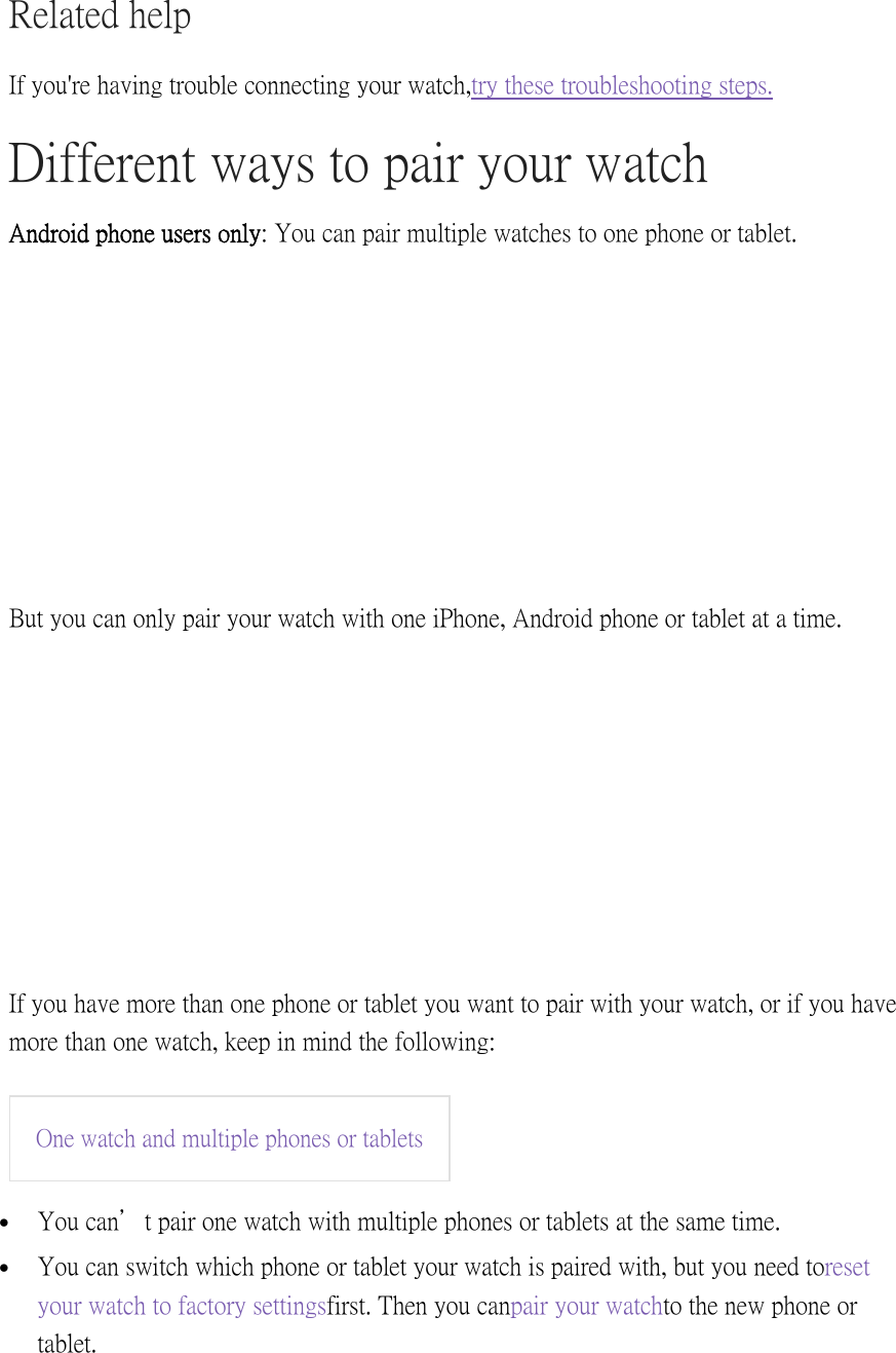 Related help If you&apos;re having trouble connecting your watch, try these troubleshooting steps. Different ways to pair your watch Android phone users only: You can pair multiple watches to one phone or tablet.  But you can only pair your watch with one iPhone, Android phone or tablet at a time.  If you have more than one phone or tablet you want to pair with your watch, or if you have more than one watch, keep in mind the following: One watch and multiple phones or tablets   You can’t pair one watch with multiple phones or tablets at the same time.  You can switch which phone or tablet your watch is paired with, but you need to reset your watch to factory settings first. Then you can pair your watch to the new phone or tablet. 