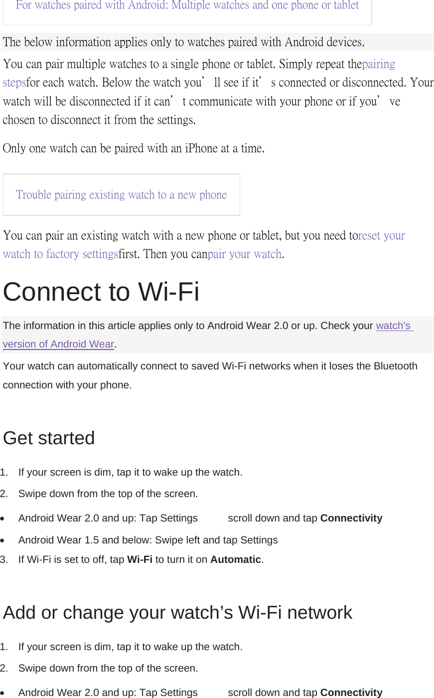 For watches paired with Android: Multiple watches and one phone or tablet  The below information applies only to watches paired with Android devices. You can pair multiple watches to a single phone or tablet. Simply repeat the pairing steps for each watch. Below the watch you’ll see if it’s connected or disconnected. Your watch will be disconnected if it can’t communicate with your phone or if you’ve chosen to disconnect it from the settings. Only one watch can be paired with an iPhone at a time. Trouble pairing existing watch to a new phone  You can pair an existing watch with a new phone or tablet, but you need to reset your watch to factory settings first. Then you can pair your watch.  Connect to Wi-Fi The information in this article applies only to Android Wear 2.0 or up. Check your watch&apos;s version of Android Wear. Your watch can automatically connect to saved Wi-Fi networks when it loses the Bluetooth connection with your phone. Get started 1.  If your screen is dim, tap it to wake up the watch. 2.  Swipe down from the top of the screen.   Android Wear 2.0 and up: Tap Settings    scroll down and tap Connectivity    Android Wear 1.5 and below: Swipe left and tap Settings   3.  If Wi-Fi is set to off, tap Wi-Fi to turn it on Automatic. Add or change your watch’s Wi-Fi network 1.  If your screen is dim, tap it to wake up the watch. 2.  Swipe down from the top of the screen.   Android Wear 2.0 and up: Tap Settings    scroll down and tap Connectivity  