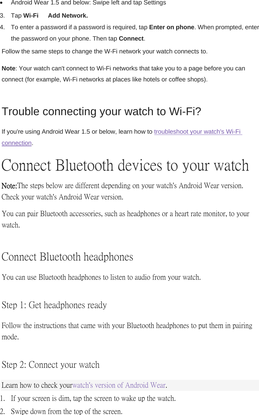   Android Wear 1.5 and below: Swipe left and tap Settings   3. Tap Wi-Fi  Add Network. 4.  To enter a password if a password is required, tap Enter on phone. When prompted, enter the password on your phone. Then tap Connect.  Follow the same steps to change the W-Fi network your watch connects to. Note: Your watch can&apos;t connect to Wi-Fi networks that take you to a page before you can connect (for example, Wi-Fi networks at places like hotels or coffee shops). Trouble connecting your watch to Wi-Fi? If you&apos;re using Android Wear 1.5 or below, learn how to troubleshoot your watch&apos;s Wi-Fi connection. Connect Bluetooth devices to your watch Note: The steps below are different depending on your watch&apos;s Android Wear version. Check your watch&apos;s Android Wear version. You can pair Bluetooth accessories, such as headphones or a heart rate monitor, to your watch. Connect Bluetooth headphones  You can use Bluetooth headphones to listen to audio from your watch. Step 1: Get headphones ready Follow the instructions that came with your Bluetooth headphones to put them in pairing mode. Step 2: Connect your watch Learn how to check your watch&apos;s version of Android Wear. 1. If your screen is dim, tap the screen to wake up the watch. 2. Swipe down from the top of the screen. 