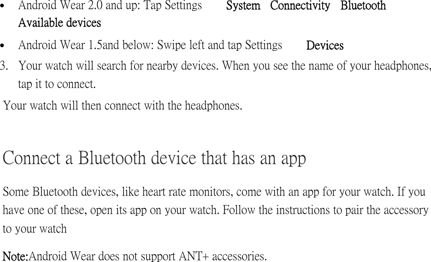  Android Wear 2.0 and up: Tap Settings   System  Connectivity   Bluetooth Available devices   Android Wear 1.5 and below: Swipe left and tap Settings   Devices 3. Your watch will search for nearby devices. When you see the name of your headphones, tap it to connect. Your watch will then connect with the headphones. Connect a Bluetooth device that has an app Some Bluetooth devices, like heart rate monitors, come with an app for your watch. If you have one of these, open its app on your watch. Follow the instructions to pair the accessory to your watch Note: Android Wear does not support ANT+ accessories. 