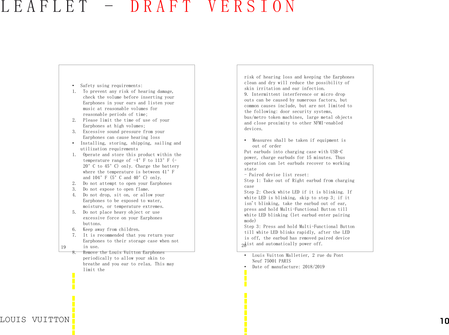 LOUIS VUITTONLEAFLET -DRAFT VERSION•Safety using requirements: 1. To prevent any risk of hearing damage, check the volume before inserting yourEarphones in your ears and listen yourmusic at reasonable volumes for reasonable periods of time;2. Please limit the time of use of yourEarphones at high volumes;3. Excessive sound pressure from yourEarphones can cause hearing loss•Installing, storing, shipping, sailing and utilization requirements1. Operate and store this product within the temperature range of -4°F to 113°F (-20°C to 45°C) only. Charge the battery where the temperature is between 41°F and 104°F (5°C and 40°C) only.2. Do not attempt to open your Earphones3. Do not expose to open flame.4. Do not drop, sit on, or allow your Earphones to be exposed to water, moisture, or temperature extremes.5. Do not place heavy object or use excessive force on your Earphones buttons.6. Keep away from children.7. It is recommended that you return your Earphones to their storage case when not in use.8. Remove the Louis Vuitton Earphones periodically to allow your skin to breathe and you ear to relax. This may limit the19 20risk of hearing loss and keeping the Earphones clean and dry will reduce the possibility of skin irritation and ear infection. 9. Intermittent interference or micro drop outs can be caused by numerous factors, but common causes include, but are not limited to the following: door security systems, bus/metro token machines, large metal objects and close proximity to other NFMI-enabled devices.•Measures shall be taken if equipment is out of orderPut earbuds into charging case with USB-C power, charge earbuds for 15 minutes. Thus operation can let earbuds recover to working state- Paired devise list reset: Step 1: Take out of Right earbud from charging caseStep 2: Check white LED if it is blinking. If white LED is blinking, skip to step 3; if it isn&apos;t blinking, take the earbud out of ear, press and hold Multi-Functional Button till white LED blinking (let earbud enter pairing mode)Step 3: Press and hold Multi-Functional Button till white LED blinks rapidly, after the LED is off, the earbud has removed paired device list and automatically power off.•Louis Vuitton Malletier, 2 rue du Pont Neuf 75001 PARIS•Date of manufacture: 2018/2019