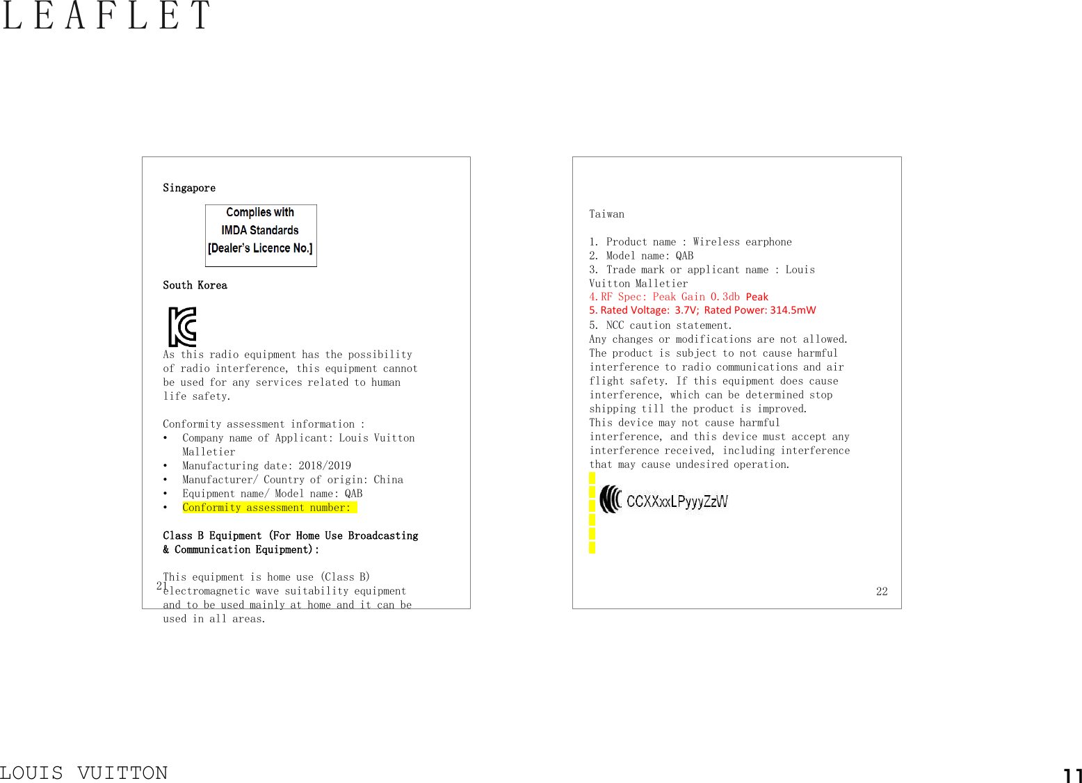 LOUIS VUITTONLEAFLET 21 22Taiwan1. Product name : Wireless earphone2. Model name: QAB3. Trade mark or applicant name : Louis Vuitton Malletier4.RF Spec: Peak Gain 0.3db Peak5. Rated Voltage:  3.7V;  Rated Power: 314.5mW 5. NCC caution statement.Any changes or modifications are not allowed. The product is subject to not cause harmful interference to radio communications and air flight safety. If this equipment does cause interference, which can be determined stop shipping till the product is improved. This device may not cause harmful interference, and this device must accept any interference received, including interference that may cause undesired operation.Singapore South Korea As this radio equipment has the possibility of radio interference, this equipment cannot be used for any services related to human life safety.Conformity assessment information :•Company name of Applicant: Louis Vuitton Malletier•Manufacturing date: 2018/2019•Manufacturer/ Country of origin: China•Equipment name/ Model name: QAB•Conformity assessment number:Class B Equipment (For Home Use Broadcasting &amp; Communication Equipment):This equipment is home use (Class B) electromagnetic wave suitability equipment and to be used mainly at home and it can be used in all areas.