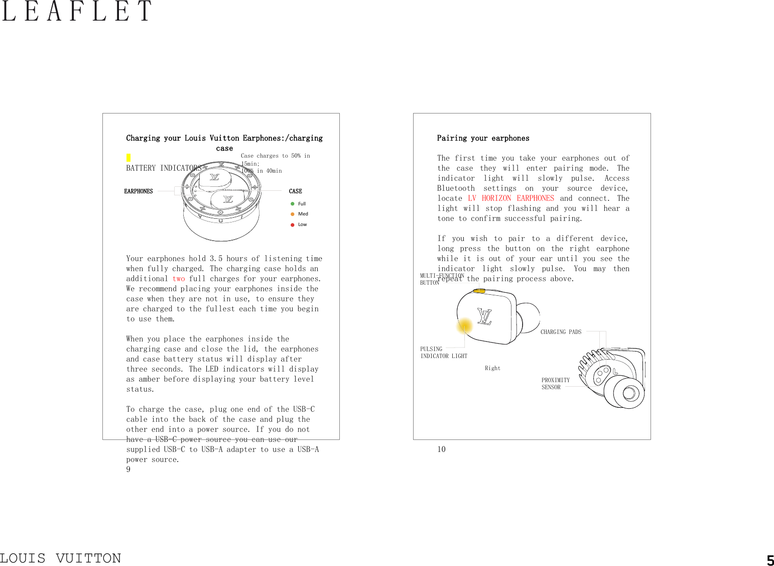 LOUIS VUITTONLEAFLETPairing your earphonesThe first time you take your earphones out ofthe case they will enter pairing mode. Theindicator light will slowly pulse. AccessBluetooth settings on your source device,locate LV HORIZON EARPHONES and connect. Thelight will stop flashing and you will hear atone to confirm successful pairing.If you wish to pair to a different device,long press the button on the right earphonewhile it is out of your ear until you see theindicator light slowly pulse. You may thenrepeat the pairing process above.10Charging your Louis Vuitton Earphones:/charging caseBATTERY INDICATORS Your earphones hold 3.5 hours of listening time when fully charged. The charging case holds an additional two full charges for your earphones. We recommend placing your earphones inside the case when they are not in use, to ensure they are charged to the fullest each time you begin to use them.When you place the earphones inside the charging case and close the lid, the earphones and case battery status will display after three seconds. The LED indicators will display as amber before displaying your battery level status.To charge the case, plug one end of the USB-C cable into the back of the case and plug the other end into a power source. If you do not have a USB-C power source you can use our supplied USB-C to USB-A adapter to use a USB-A power source.9Case charges to 50% in 15min;100% in 40minEARPHONESFullMedLowCASERightMULTI-FUNCTION BUTTONPULSING INDICATOR LIGHTCHARGING PADSPROXIMITY SENSOR