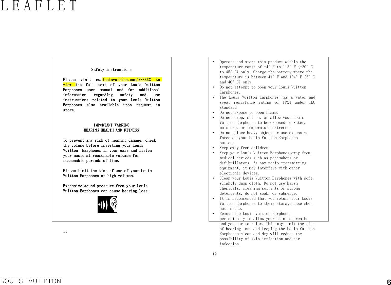 LOUIS VUITTONLEAFLET•Operate and store this product within the temperature range of -4°F to 113°F (-20°C to 45°C) only. Charge the battery where the temperature is between 41°F and 104°F (5°C and 40°C) only.•Do not attempt to open your Louis Vuitton Earphones.•The Louis Vuitton Earphones has a water andsweat resistance rating of IPX4 under IECstandard•Do not expose to open flame.•Do not drop, sit on, or allow your Louis Vuitton Earphones to be exposed to water, moisture, or temperature extremes.•Do not place heavy object or use excessive force on your Louis Vuitton Earphones buttons,•Keep away from children•Keep your Louis Vuitton Earphones away from medical devices such as pacemakers or defibrillators. As any radio-transmitting equipment, it may interfere with other electronic devices. •Clean your Louis Vuitton Earphones with soft, slightly damp cloth. Do not use harsh chemicals, cleaning solvents or strong detergents, do not soak, or submerge. •It is recommended that you return your Louis Vuitton Earphones to their storage case when not in use.•Remove the Louis Vuitton Earphones periodically to allow your skin to breathe and you ear to relax. This may limit the risk of hearing loss and keeping the Louis Vuitton Earphones clean and dry will reduce the possibility of skin irritation and ear infection. 12Safety instructionsPlease visit eu.louisvuitton.com/XXXXXX toview the full text of your Louis VuittonEarphones user manual and for additionalinformation regarding safety and useinstructions related to your Louis VuittonEarphones also available upon request instore.IMPORTANT WARNINGHEARING HEALTH AND FITNESSTo prevent any risk of hearing damage, check the volume before inserting your Louis Vuitton  Earphones in your ears and listen your music at reasonable volumes for reasonable periods of time.Please limit the time of use of your Louis Vuitton Earphones at high volumes.Excessive sound pressure from your Louis Vuitton Earphones can cause hearing loss.11