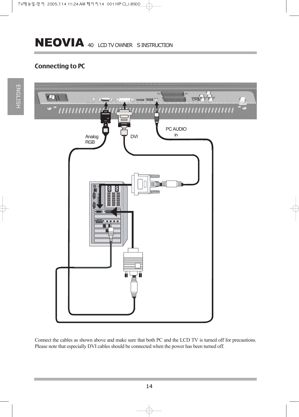 40LCD TV OWNERS INSTRUCTION14NEOVIAENGLISHAnalogRGBDVIPC AUDIOinConnecting to PCConnect the cables as shown above and make sure that both PC and the LCD TV is turned off for precautions.Please note that especially DVI cables should be connected when the power has been turned off.