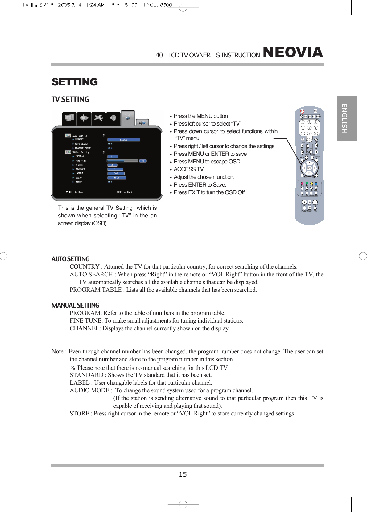 NEOVIA40LCD TV OWNERS INSTRUCTION15ENGLISHTV SETTINGAUTO SETTINGCOUNTRY : Attuned the TV for that particular country, for correct searching of the channels.AUTO SEARCH : When press &ldquo;Right&rdquo; in the remote or &ldquo;VOL Right&rdquo; button in the front of the TV, theTV automatically searches all the available channels that can be displayed.PROGRAM TABLE : Lists all the available channels that has been searched.MANUAL SETTINGPROGRAM: Refer to the table of numbers in the program table.FINE TUNE: To make small adjustments for tuning individual stations.CHANNEL: Displays the channel currently shown on the display.Note : Even though channel number has been changed, the program number does not change. The user can setthe channel number and store to the program number in this section.Please note that there is no manual searching for this LCD TVSTANDARD : Shows the TV standard that it has been set.LABEL : User changable labels for that particular channel.AUDIO MODE :  To change the sound system used for a program channel.(If the station is sending alternative sound to that particular program then this TV iscapable of receiving and playing that sound).STORE : Press right cursor in the remote or &ldquo;VOL Right&rdquo; to store currently changed settings.SETTINGPress the MENU buttonPress left cursor to select &ldquo;TV&rdquo;Press down cursor to select functions within&ldquo;TV&rdquo; menuPress right / left cursor to change the settingsPress MENU or ENTER to savePress MENU to escape OSD.ACCESS TVAdjust the chosen function.Press ENTER to Save.Press EXIT to turn the OSD Off.This is the general TV Setting  which isshown when selecting &ldquo;TV&rdquo; in the onscreen display (OSD).