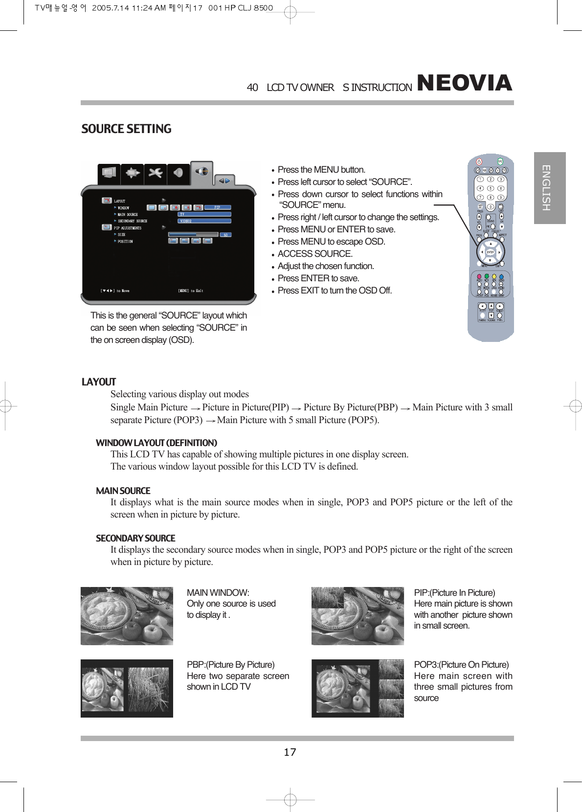 NEOVIA40LCD TV OWNERS INSTRUCTION17ENGLISHSOURCE SETTINGPress the MENU button.Press left cursor to select &ldquo;SOURCE&rdquo;.Press down cursor to select functions within&ldquo;SOURCE&rdquo; menu.Press right / left cursor to change the settings.Press MENU or ENTER to save.Press MENU to escape OSD.ACCESS SOURCE.Adjust the chosen function.Press ENTER to save.Press EXIT to turn the OSD Off.This is the general &ldquo;SOURCE&rdquo; layout whichcan be seen when selecting &ldquo;SOURCE&rdquo; inthe on screen display (OSD).LAYOUTSelecting various display out modesSingle Main Picture  Picture in Picture(PIP)  Picture By Picture(PBP)  Main Picture with 3 smallseparate Picture (POP3)  Main Picture with 5 small Picture (POP5).WINDOW LAYOUT (DEFINITION)This LCD TV has capable of showing multiple pictures in one display screen. The various window layout possible for this LCD TV is defined.MAIN SOURCEIt displays what is the main source modes when in single, POP3 and POP5 picture or the left of thescreen when in picture by picture. SECONDARY SOURCEIt displays the secondary source modes when in single, POP3 and POP5 picture or the right of the screenwhen in picture by picture.MAIN WINDOW:Only one source is usedto display it .PIP:(Picture In Picture)Here main picture is shownwith another  picture shownin small screen.PBP:(Picture By Picture)Here two separate screenshown in LCD TVPOP3:(Picture On Picture)Here main screen withthree small pictures fromsource