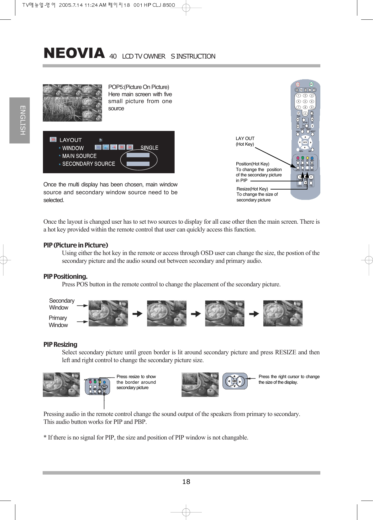 40LCD TV OWNERS INSTRUCTION18NEOVIAENGLISHOnce the multi display has been chosen, main windowsource and secondary window source need to beselected.Once the layout is changed user has to set two sources to display for all case other then the main screen. There isa hot key provided within the remote control that user can quickly access this function. PIP (Picture in Picture)Using either the hot key in the remote or access through OSD user can change the size, the postion of thesecondary picture and the audio sound out between secondary and primary audio.PIP Positioning.Press POS button in the remote control to change the placement of the secondary picture.PIP ResizingSelect secondary picture until green border is lit around secondary picture and press RESIZE and thenleft and right control to change the secondary picture size.Pressing audio in the remote control change the sound output of the speakers from primary to secondary. This audio button works for PIP and PBP. * If there is no signal for PIP, the size and position of PIP window is not changable.POP5:(Picture On Picture)Here main screen with fivesmall picture from onesourceSecondaryWindowPrimaryWindowPress resize to showthe border aroundsecondary picturePress the right cursor to changethe size of the display.LAY OUT(Hot Key)Position(Hot Key)To change the  positionof the secondary picturein PIPResize(Hot Key)To change the size ofsecondary picture 