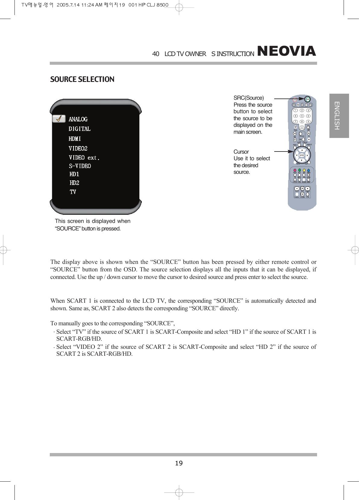 NEOVIA40LCD TV OWNERS INSTRUCTION19ENGLISHSOURCE SELECTIONThis screen is displayed when&ldquo;SOURCE&rdquo; button is pressed.The display above is shown when the &ldquo;SOURCE&rdquo; button has been pressed by either remote control or&ldquo;SOURCE&rdquo; button from the OSD. The source selection displays all the inputs that it can be displayed, ifconnected. Use the up / down cursor to move the cursor to desired source and press enter to select the source.When SCART 1 is connected to the LCD TV, the corresponding &ldquo;SOURCE&rdquo; is automatically detected andshown. Same as, SCART 2 also detects the corresponding &ldquo;SOURCE&rdquo; directly.To manually goes to the corresponding &ldquo;SOURCE&rdquo;,Select &ldquo;TV&rdquo; if the source of SCART 1 is SCART-Composite and select &ldquo;HD 1&rdquo; if the source of SCART 1 isSCART-RGB/HD.Select &ldquo;VIDEO 2&rdquo; if the source of SCART 2 is SCART-Composite and select &ldquo;HD 2&rdquo; if the source ofSCART 2 is SCART-RGB/HD.SRC(Source)Press the sourcebutton to selectthe source to bedisplayed on themain screen.CursorUse it to selectthe desired source.