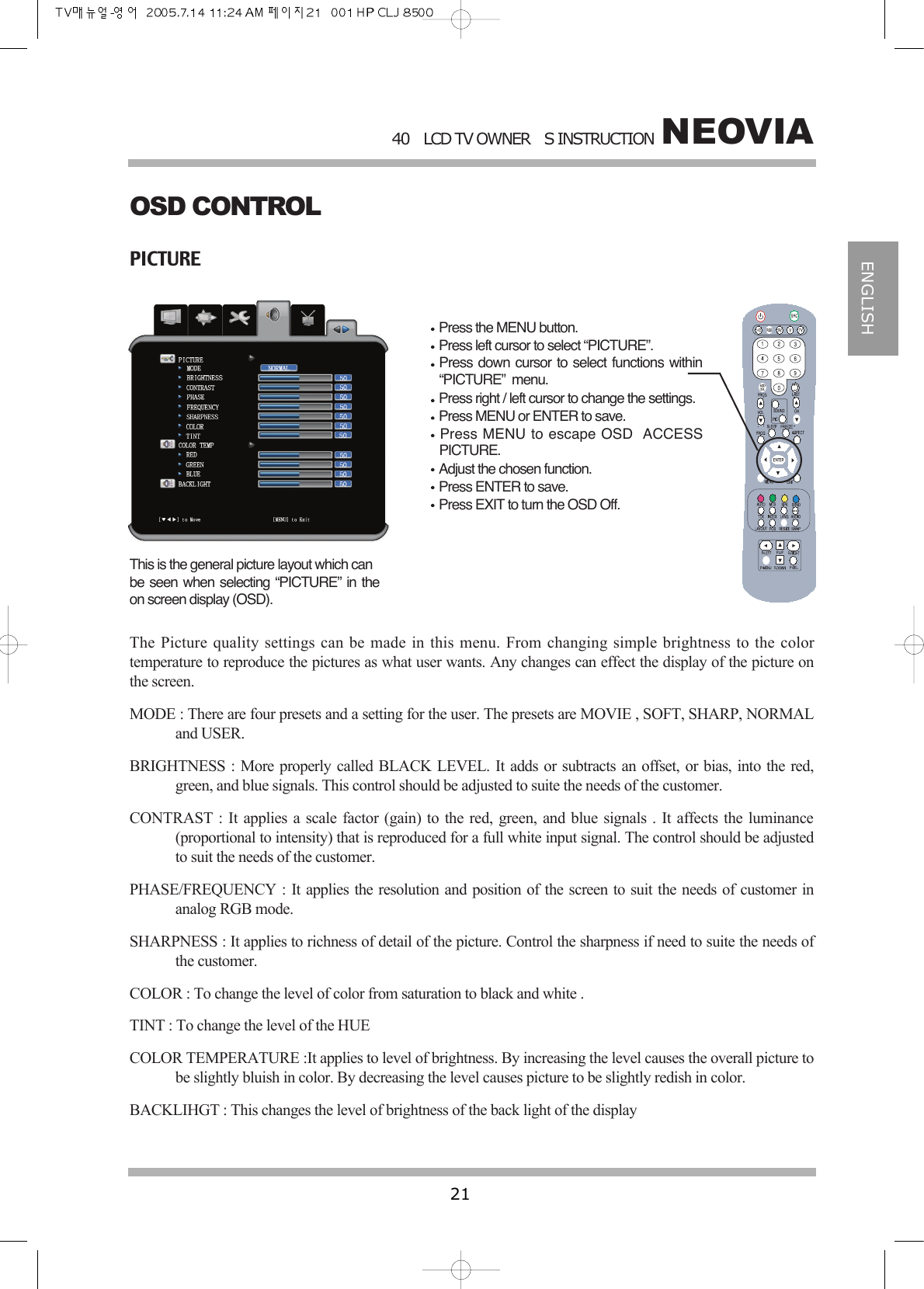 NEOVIA40LCD TV OWNERS INSTRUCTION21ENGLISHOSD CONTROLPICTUREPress the MENU button.Press left cursor to select &ldquo;PICTURE&rdquo;.Press down cursor to select functions within&ldquo;PICTURE&rdquo;  menu.Press right / left cursor to change the settings.Press MENU or ENTER to save.Press MENU to escape OSD ACCESSPICTURE.Adjust the chosen function.Press ENTER to save.Press EXIT to turn the OSD Off.This is the general picture layout which canbe seen when selecting &ldquo;PICTURE&rdquo; in theon screen display (OSD). The Picture quality settings can be made in this menu. From changing simple brightness to the colortemperature to reproduce the pictures as what user wants. Any changes can effect the display of the picture onthe screen.MODE : There are four presets and a setting for the user. The presets are MOVIE , SOFT, SHARP, NORMALand USER.BRIGHTNESS : More properly called BLACK LEVEL. It adds or subtracts an offset, or bias, into the red,green, and blue signals. This control should be adjusted to suite the needs of the customer.CONTRAST : It applies a scale factor (gain) to the red, green, and blue signals . It affects the luminance(proportional to intensity) that is reproduced for a full white input signal. The control should be adjustedto suit the needs of the customer.PHASE/FREQUENCY : It applies the resolution and position of the screen to suit the needs of customer inanalog RGB mode.SHARPNESS : It applies to richness of detail of the picture. Control the sharpness if need to suite the needs ofthe customer.COLOR : To change the level of color from saturation to black and white .TINT : To change the level of the HUECOLOR TEMPERATURE :It applies to level of brightness. By increasing the level causes the overall picture tobe slightly bluish in color. By decreasing the level causes picture to be slightly redish in color.BACKLIHGT : This changes the level of brightness of the back light of the display