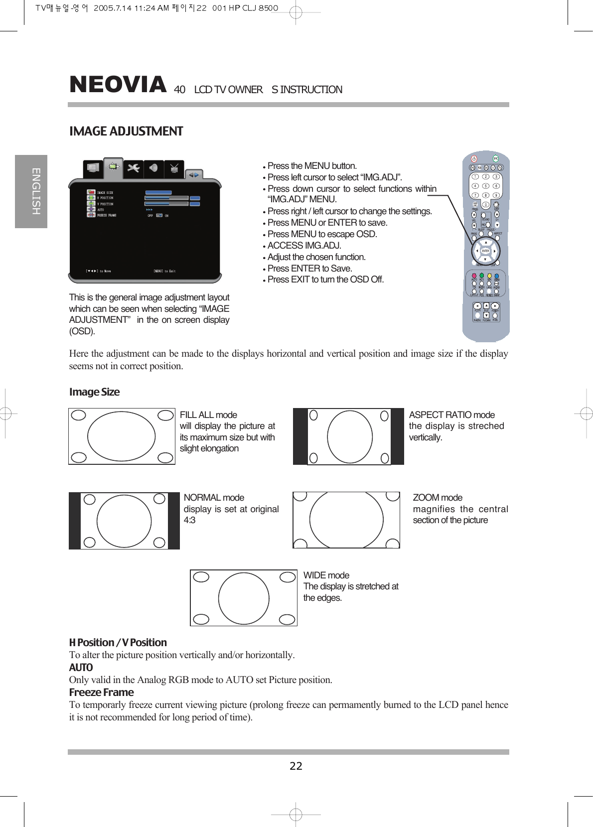 40LCD TV OWNERS INSTRUCTION22NEOVIAENGLISHIMAGE ADJUSTMENTPress the MENU button.Press left cursor to select &ldquo;IMG.ADJ&rdquo;.Press down cursor to select functions within&ldquo;IMG.ADJ&rdquo; MENU.Press right / left cursor to change the settings.Press MENU or ENTER to save.Press MENU to escape OSD.ACCESS IMG.ADJ.Adjust the chosen function.Press ENTER to Save.Press EXIT to turn the OSD Off.This is the general image adjustment layoutwhich can be seen when selecting &ldquo;IMAGEADJUSTMENT&rdquo;  in the on screen display(OSD).Here the adjustment can be made to the displays horizontal and vertical position and image size if the displayseems not in correct position.Image SizeFILL ALL modewill display the picture atits maximum size but withslight elongation ASPECT RATIO modethe display is strechedvertically.NORMAL modedisplay is set at original4:3 ZOOM modemagnifies the centralsection of the pictureWIDE modeThe display is stretched atthe edges.H Position / V PositionTo alter the picture position vertically and/or horizontally.AUTOOnly valid in the Analog RGB mode to AUTO set Picture position.Freeze FrameTo temporarly freeze current viewing picture (prolong freeze can permamently burned to the LCD panel henceit is not recommended for long period of time).