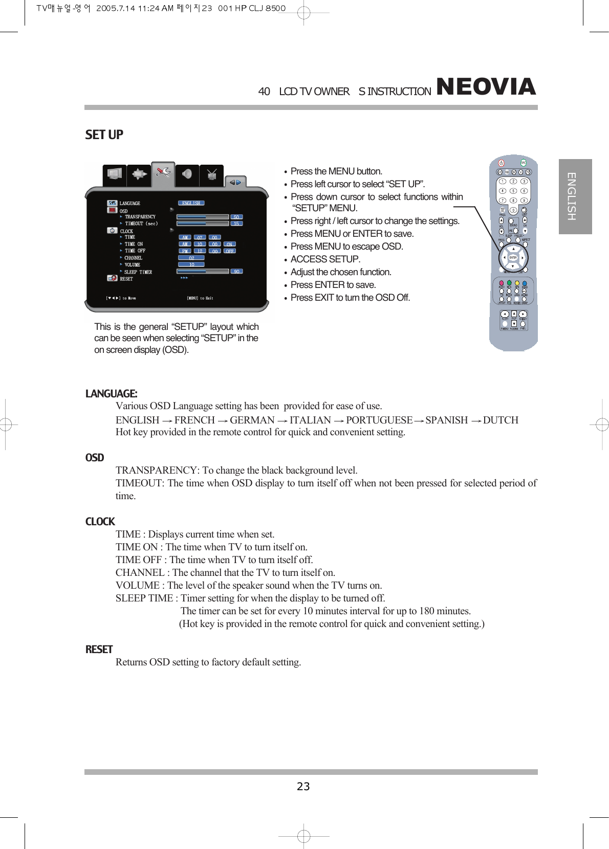 NEOVIA40LCD TV OWNERS INSTRUCTION23ENGLISHSET UPPress the MENU button.Press left cursor to select &ldquo;SET UP&rdquo;.Press down cursor to select functions within&ldquo;SETUP&rdquo; MENU.Press right / left cursor to change the settings.Press MENU or ENTER to save.Press MENU to escape OSD.ACCESS SETUP.Adjust the chosen function.Press ENTER to save.Press EXIT to turn the OSD Off.This is the general &ldquo;SETUP&rdquo; layout whichcan be seen when selecting &ldquo;SETUP&rdquo; in theon screen display (OSD).LANGUAGE:Various OSD Language setting has been  provided for ease of use.ENGLISH  FRENCH  GERMAN  ITALIAN  PORTUGUESE SPANISH  DUTCH Hot key provided in the remote control for quick and convenient setting.OSDTRANSPARENCY: To change the black background level.TIMEOUT: The time when OSD display to turn itself off when not been pressed for selected period oftime.CLOCKTIME : Displays current time when set.TIME ON : The time when TV to turn itself on.TIME OFF : The time when TV to turn itself off.CHANNEL : The channel that the TV to turn itself on.VOLUME : The level of the speaker sound when the TV turns on.SLEEP TIME : Timer setting for when the display to be turned off.The timer can be set for every 10 minutes interval for up to 180 minutes.(Hot key is provided in the remote control for quick and convenient setting.)RESETReturns OSD setting to factory default setting.