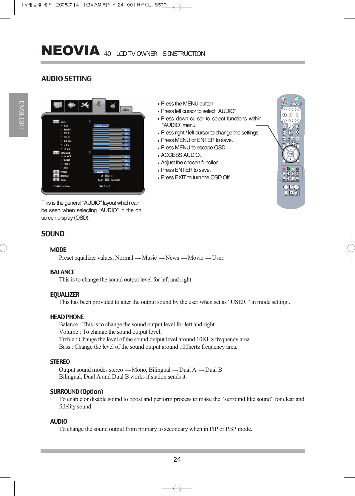 40LCD TV OWNERS INSTRUCTION24NEOVIAENGLISHAUDIO SETTINGPress the MENU button.Press left cursor to select &ldquo;AUDIO&rdquo;Press down cursor to select functions within&ldquo;AUDIO&rdquo; menuPress right / left cursor to change the settings.Press MENU or ENTER to save.Press MENU to escape OSD.ACCESS AUDIO.Adjust the chosen function.Press ENTER to save.Press EXIT to turn the OSD Off.This is the general &ldquo;AUDIO&rdquo; layout which canbe seen when selecting &ldquo;AUDIO&rdquo; in the onscreen display (OSD).SOUNDMODE Preset equalizer values, Normal  Music  News  Movie  User.BALANCEThis is to change the sound output level for left and right.EQUALIZERThis has been provided to alter the output sound by the user when set as &ldquo;USER &rdquo; in mode setting .HEAD PHONEBalance : This is to change the sound output level for left and right.Volume : To change the sound output level.Treble : Change the level of the sound output level around 10KHz frequency area.Bass : Change the level of the sound output around 100hertz frequency area.STEREOOutput sound modes stereo  Mono, Bilingual  Dual A  Dual BBilingual, Dual A and Dual B works if station sends it.SURROUND (Option)To enable or disable sound to boost and perform process to make the &ldquo;surround like sound&rdquo; for clear andfidelity sound.AUDIOTo change the sound output from primary to secondary when in PIP or PBP mode.