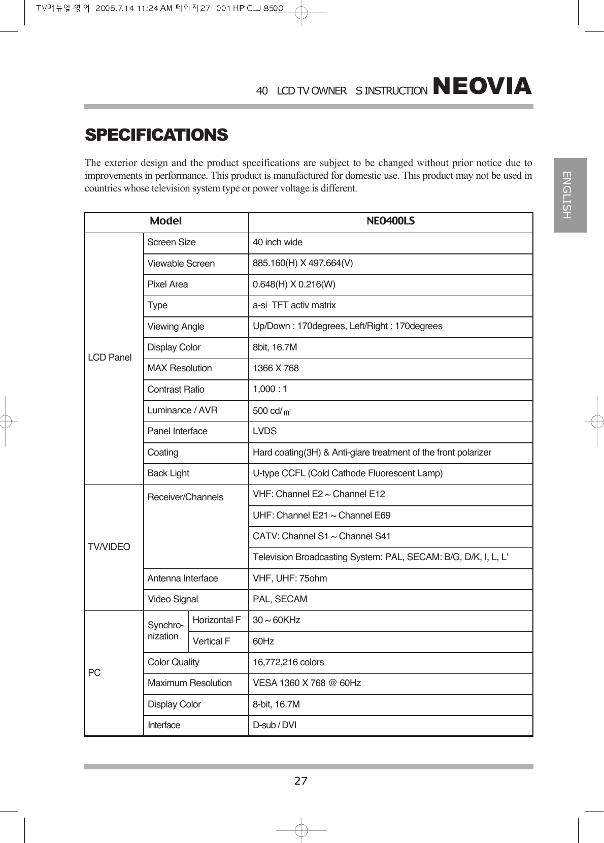 NEOVIA40LCD TV OWNERS INSTRUCTION27ENGLISHSPECIFICATIONSThe exterior design and the product specifications are subject to be changed without prior notice due toimprovements in performance. This product is manufactured for domestic use. This product may not be used incountries whose television system type or power voltage is different.Model NEO400LSLCD PanelTV/VIDEO PCScreen Size 40 inch wideViewable Screen 885.160(H) X 497.664(V)Pixel Area 0.648(H) X 0.216(W)Type a-si  TFT activ matrixViewing Angle Up/Down : 170degrees, Left/Right : 170degreesDisplay Color 8bit, 16.7MMAX Resolution 1366 X 768Contrast Ratio 1,000 : 1Luminance / AVR 500 cd/Panel Interface LVDSCoating Hard coating(3H) &amp; Anti-glare treatment of the front polarizerBack Light U-type CCFL (Cold Cathode Fluorescent Lamp)Receiver/Channels VHF: Channel E2 ~ Channel E12UHF: Channel E21 ~ Channel E69CATV: Channel S1 ~ Channel S41Television Broadcasting System: PAL, SECAM: B/G, D/K, I, L, L&rsquo;Antenna Interface VHF, UHF: 75ohmVideo Signal PAL, SECAMSynchro-nizationHorizontal FVertical F30 ~ 60KHz60HzColor Quality 16,772,216 colorsMaximum Resolution VESA 1360 X 768 @ 60HzDisplay Color 8-bit, 16.7MInterface D-sub / DVI