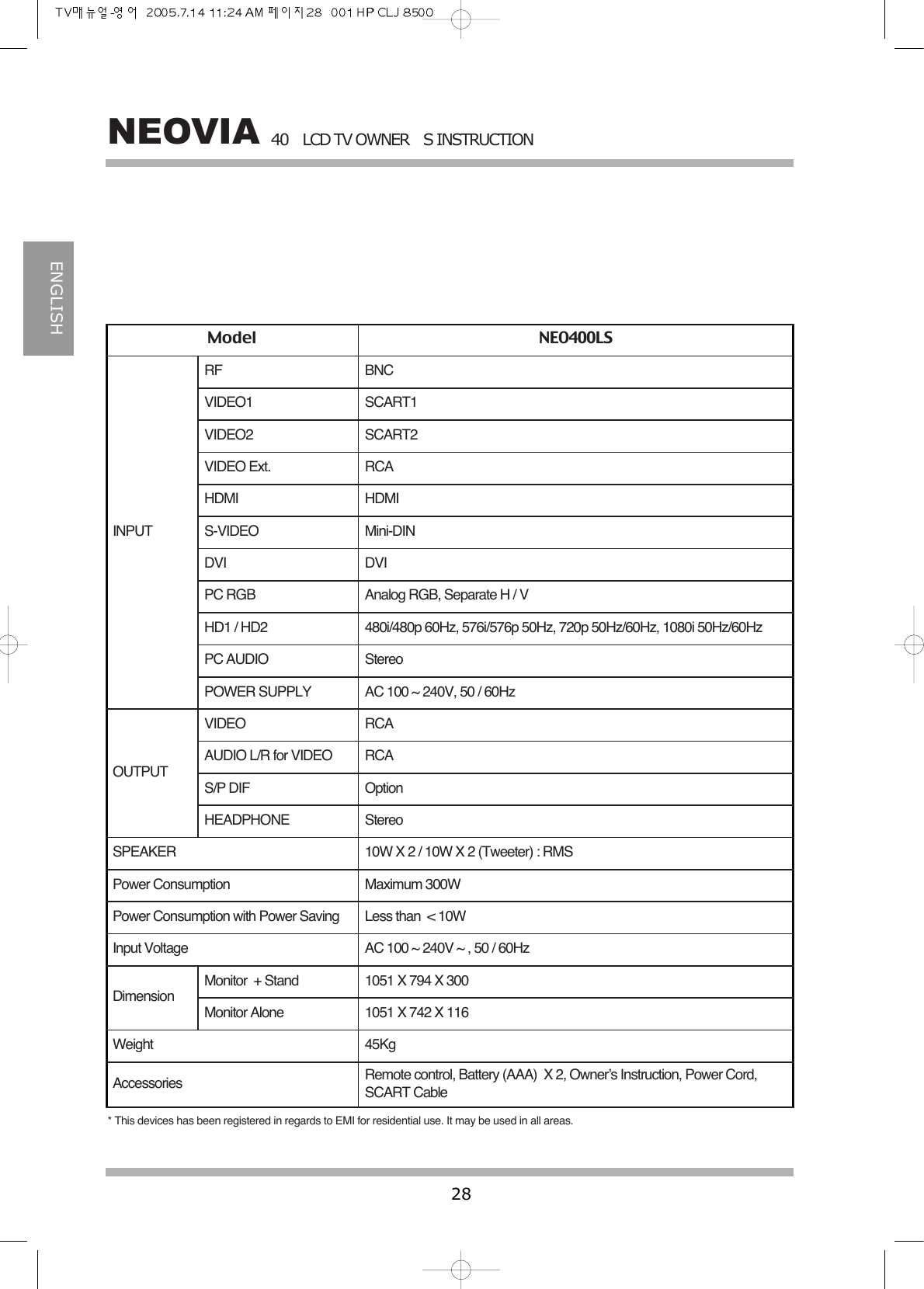 40LCD TV OWNERS INSTRUCTION28NEOVIAENGLISHModel NEO400LSINPUTOUTPUTDimensionRFVIDEO1VIDEO2VIDEO Ext.HDMI S-VIDEODVIPC RGBHD1 / HD2PC AUDIOPOWER SUPPLYVIDEOAUDIO L/R for VIDEOS/P DIFHEADPHONESPEAKERPower ConsumptionPower Consumption with Power SavingInput VoltageMonitor  + StandMonitor AloneWeightBNCSCART1SCART2RCAHDMIMini-DINDVIAnalog RGB, Separate H / V480i/480p 60Hz, 576i/576p 50Hz, 720p 50Hz/60Hz, 1080i 50Hz/60HzStereoAC 100 ~ 240V, 50 / 60HzRCARCAOptionStereo10W X 2 / 10W X 2 (Tweeter) : RMSMaximum 300WLess than  < 10WAC 100 ~ 240V ~ , 50 / 60Hz1051 X 794 X 3001051 X 742 X 11645KgAccessories Remote control, Battery (AAA) X 2, Owner&rsquo;s Instruction, Power Cord,SCART Cable* This devices has been registered in regards to EMI for residential use. It may be used in all areas.