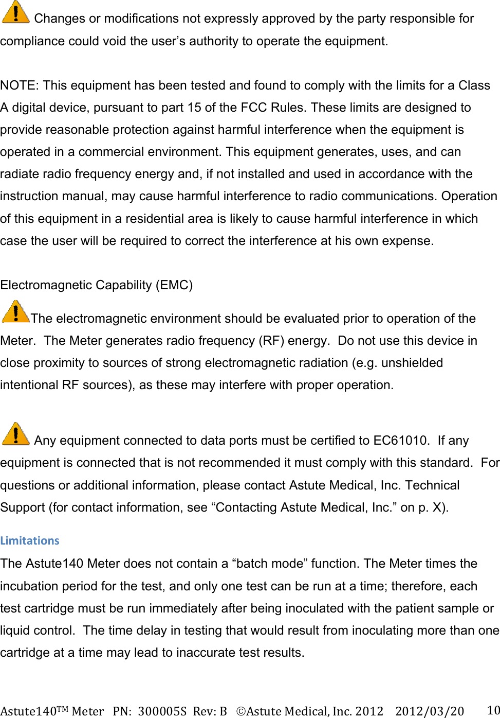 Astute140TMMeterPN:300005SRev:BAstuteMedical,Inc.20122012/03/20 10 Changes or modifications not expressly approved by the party responsible for compliance could void the user&rsquo;s authority to operate the equipment.     NOTE: This equipment has been tested and found to comply with the limits for a Class A digital device, pursuant to part 15 of the FCC Rules. These limits are designed to provide reasonable protection against harmful interference when the equipment is operated in a commercial environment. This equipment generates, uses, and can radiate radio frequency energy and, if not installed and used in accordance with the instruction manual, may cause harmful interference to radio communications. Operation of this equipment in a residential area is likely to cause harmful interference in which case the user will be required to correct the interference at his own expense.   Electromagnetic Capability (EMC) The electromagnetic environment should be evaluated prior to operation of the Meter.  The Meter generates radio frequency (RF) energy.  Do not use this device in close proximity to sources of strong electromagnetic radiation (e.g. unshielded intentional RF sources), as these may interfere with proper operation.   Any equipment connected to data ports must be certified to EC61010.  If any equipment is connected that is not recommended it must comply with this standard.  For questions or additional information, please contact Astute Medical, Inc. Technical Support (for contact information, see &ldquo;Contacting Astute Medical, Inc.&rdquo; on p. X). LimitationsThe Astute140 Meter does not contain a &ldquo;batch mode&rdquo; function. The Meter times the incubation period for the test, and only one test can be run at a time; therefore, each test cartridge must be run immediately after being inoculated with the patient sample or liquid control.  The time delay in testing that would result from inoculating more than one cartridge at a time may lead to inaccurate test results.  