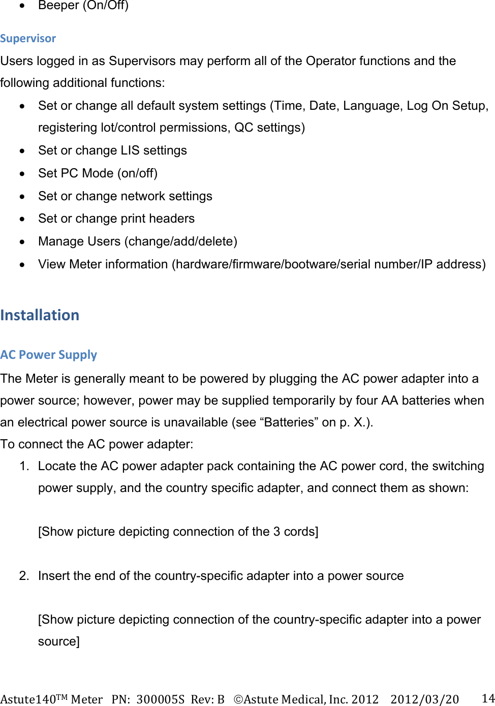 Astute140TMMeterPN:300005SRev:BAstuteMedical,Inc.20122012/03/20 14 Beeper (On/Off) SupervisorUsers logged in as Supervisors may perform all of the Operator functions and the following additional functions:   Set or change all default system settings (Time, Date, Language, Log On Setup, registering lot/control permissions, QC settings)   Set or change LIS settings   Set PC Mode (on/off)   Set or change network settings   Set or change print headers   Manage Users (change/add/delete)   View Meter information (hardware/firmware/bootware/serial number/IP address) InstallationACPowerSupplyThe Meter is generally meant to be powered by plugging the AC power adapter into a power source; however, power may be supplied temporarily by four AA batteries when an electrical power source is unavailable (see &ldquo;Batteries&rdquo; on p. X.).  To connect the AC power adapter: 1.  Locate the AC power adapter pack containing the AC power cord, the switching power supply, and the country specific adapter, and connect them as shown:  [Show picture depicting connection of the 3 cords]  2.  Insert the end of the country-specific adapter into a power source  [Show picture depicting connection of the country-specific adapter into a power source]  