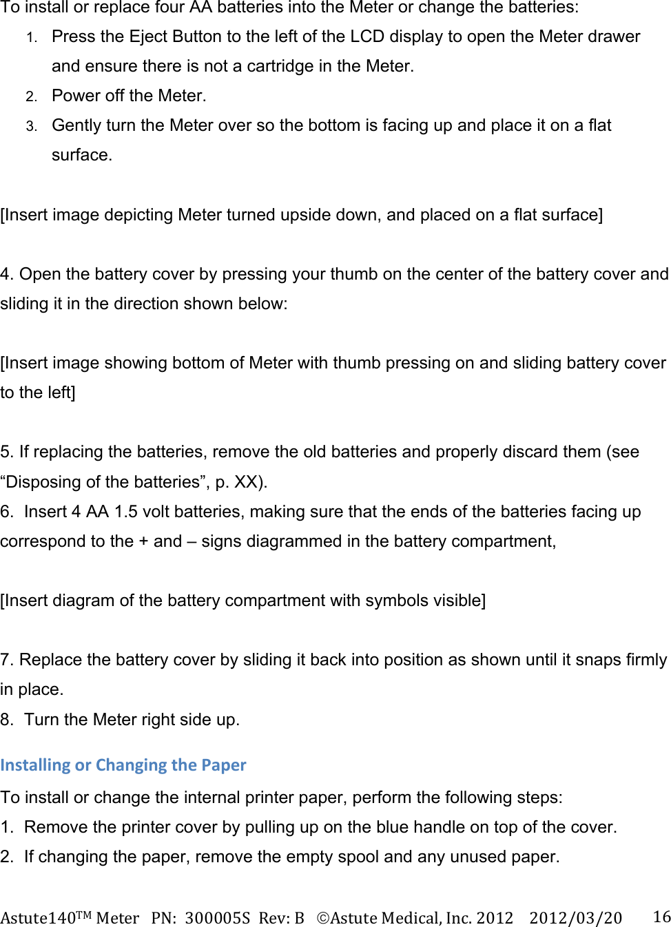 Astute140TMMeterPN:300005SRev:BAstuteMedical,Inc.20122012/03/20 16To install or replace four AA batteries into the Meter or change the batteries: 1.  Press the Eject Button to the left of the LCD display to open the Meter drawer and ensure there is not a cartridge in the Meter. 2.  Power off the Meter. 3.  Gently turn the Meter over so the bottom is facing up and place it on a flat surface.  [Insert image depicting Meter turned upside down, and placed on a flat surface]  4. Open the battery cover by pressing your thumb on the center of the battery cover and sliding it in the direction shown below:  [Insert image showing bottom of Meter with thumb pressing on and sliding battery cover to the left]  5. If replacing the batteries, remove the old batteries and properly discard them (see &ldquo;Disposing of the batteries&rdquo;, p. XX). 6.  Insert 4 AA 1.5 volt batteries, making sure that the ends of the batteries facing up correspond to the + and &ndash; signs diagrammed in the battery compartment,  [Insert diagram of the battery compartment with symbols visible]  7. Replace the battery cover by sliding it back into position as shown until it snaps firmly in place. 8.  Turn the Meter right side up. InstallingorChangingthePaperTo install or change the internal printer paper, perform the following steps: 1.  Remove the printer cover by pulling up on the blue handle on top of the cover. 2.  If changing the paper, remove the empty spool and any unused paper. 