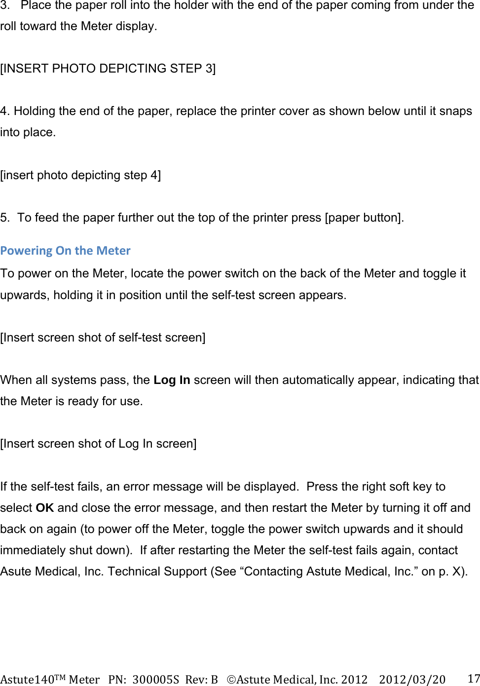 Astute140TMMeterPN:300005SRev:BAstuteMedical,Inc.20122012/03/20 173.   Place the paper roll into the holder with the end of the paper coming from under the roll toward the Meter display.  [INSERT PHOTO DEPICTING STEP 3]  4. Holding the end of the paper, replace the printer cover as shown below until it snaps into place.  [insert photo depicting step 4]  5.  To feed the paper further out the top of the printer press [paper button]. PoweringOntheMeterTo power on the Meter, locate the power switch on the back of the Meter and toggle it upwards, holding it in position until the self-test screen appears.    [Insert screen shot of self-test screen]  When all systems pass, the Log In screen will then automatically appear, indicating that the Meter is ready for use.  [Insert screen shot of Log In screen]  If the self-test fails, an error message will be displayed.  Press the right soft key to select OK and close the error message, and then restart the Meter by turning it off and back on again (to power off the Meter, toggle the power switch upwards and it should immediately shut down).  If after restarting the Meter the self-test fails again, contact Asute Medical, Inc. Technical Support (See &ldquo;Contacting Astute Medical, Inc.&rdquo; on p. X). 