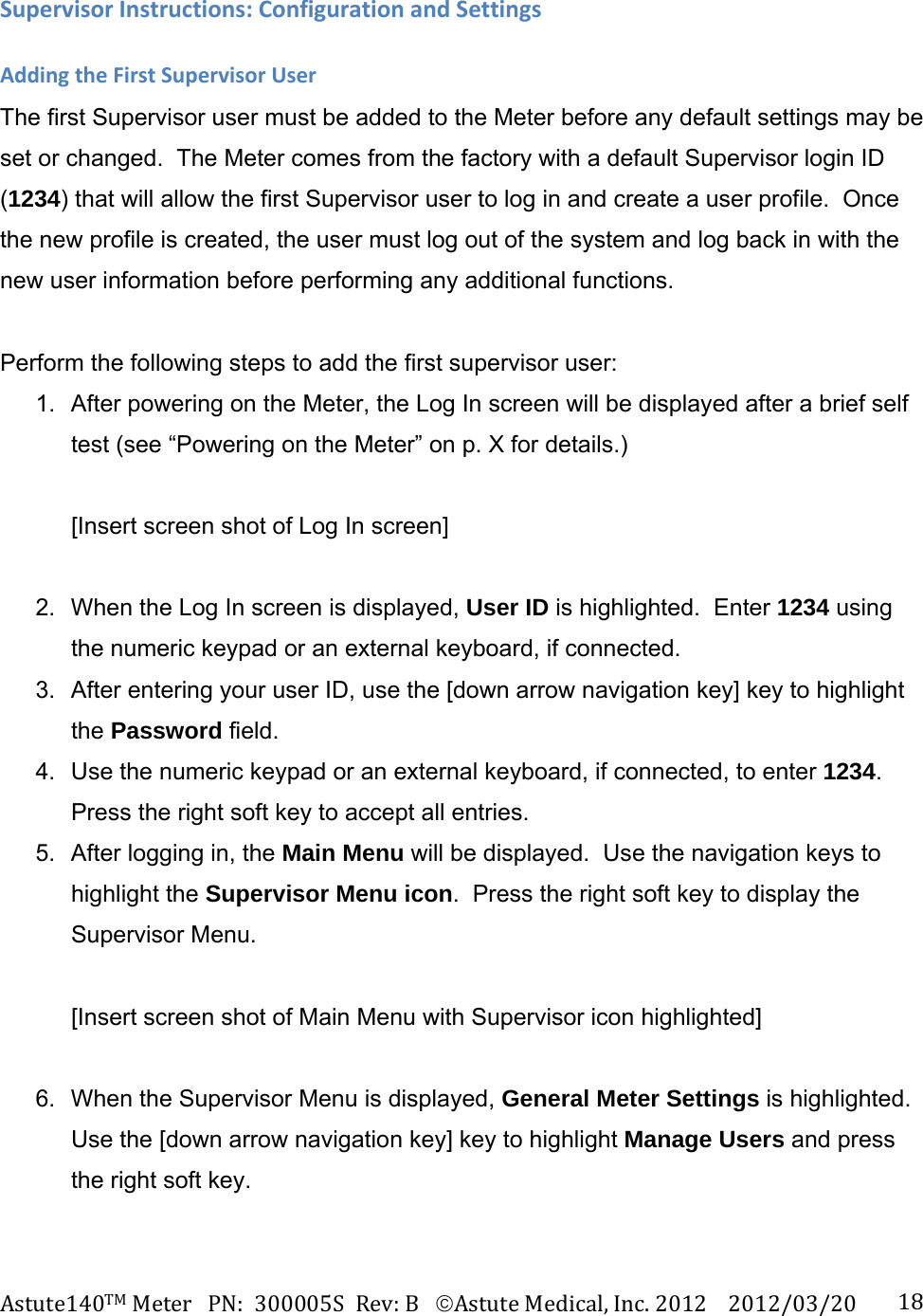 Astute140TMMeterPN:300005SRev:BAstuteMedical,Inc.20122012/03/20 18SupervisorInstructions:ConfigurationandSettingsAddingtheFirstSupervisorUserThe first Supervisor user must be added to the Meter before any default settings may be set or changed.  The Meter comes from the factory with a default Supervisor login ID (1234) that will allow the first Supervisor user to log in and create a user profile.  Once the new profile is created, the user must log out of the system and log back in with the new user information before performing any additional functions.     Perform the following steps to add the first supervisor user: 1.  After powering on the Meter, the Log In screen will be displayed after a brief self test (see &ldquo;Powering on the Meter&rdquo; on p. X for details.)  [Insert screen shot of Log In screen]  2.  When the Log In screen is displayed, User ID is highlighted.  Enter 1234 using the numeric keypad or an external keyboard, if connected. 3.  After entering your user ID, use the [down arrow navigation key] key to highlight the Password field. 4.  Use the numeric keypad or an external keyboard, if connected, to enter 1234. Press the right soft key to accept all entries. 5.  After logging in, the Main Menu will be displayed.  Use the navigation keys to highlight the Supervisor Menu icon.  Press the right soft key to display the Supervisor Menu.  [Insert screen shot of Main Menu with Supervisor icon highlighted]  6.  When the Supervisor Menu is displayed, General Meter Settings is highlighted. Use the [down arrow navigation key] key to highlight Manage Users and press the right soft key.  