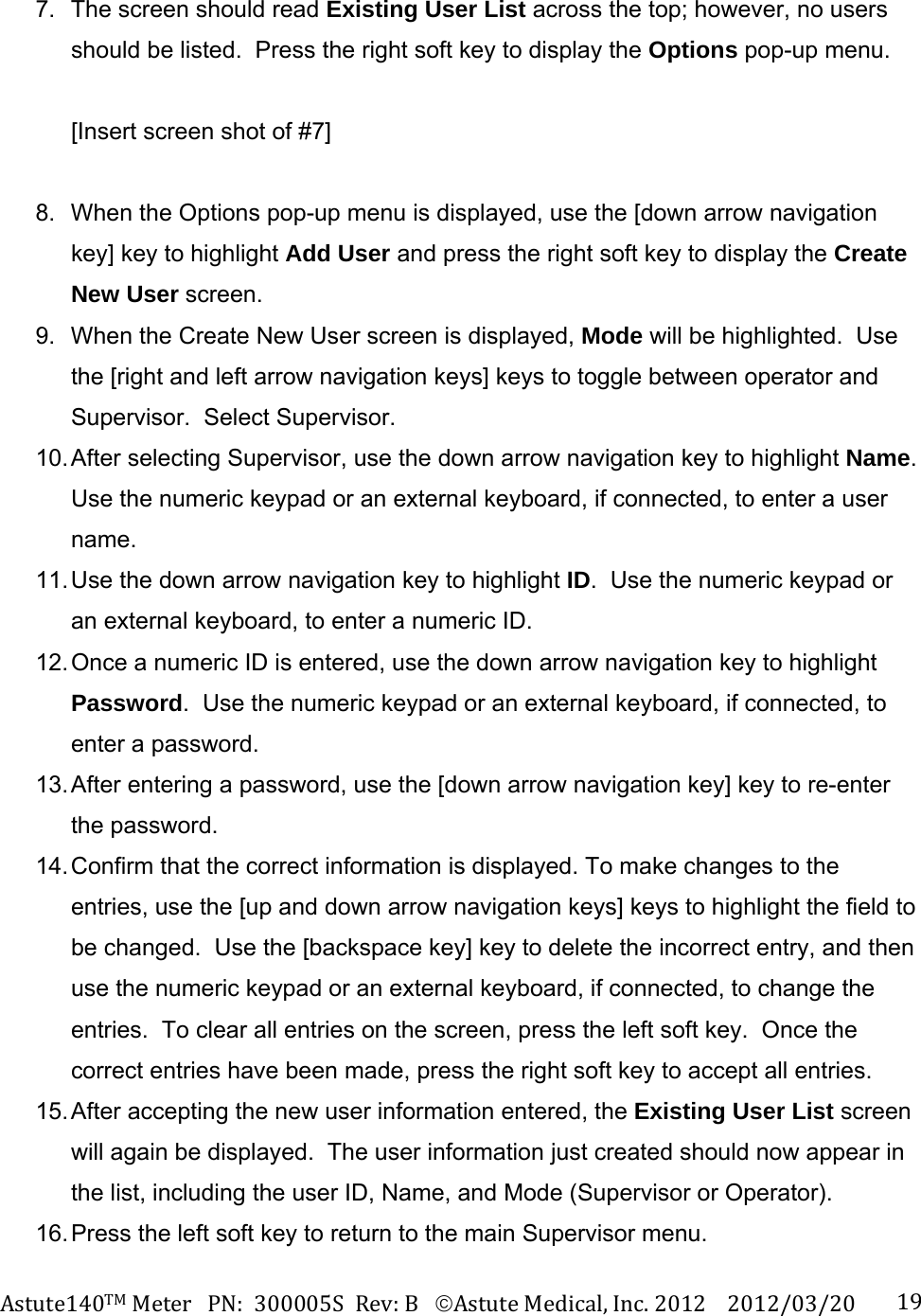 Astute140TMMeterPN:300005SRev:BAstuteMedical,Inc.20122012/03/20 197.  The screen should read Existing User List across the top; however, no users should be listed.  Press the right soft key to display the Options pop-up menu.    [Insert screen shot of #7]  8.  When the Options pop-up menu is displayed, use the [down arrow navigation key] key to highlight Add User and press the right soft key to display the Create New User screen.   9.  When the Create New User screen is displayed, Mode will be highlighted.  Use the [right and left arrow navigation keys] keys to toggle between operator and Supervisor.  Select Supervisor. 10. After selecting Supervisor, use the down arrow navigation key to highlight Name.  Use the numeric keypad or an external keyboard, if connected, to enter a user name. 11. Use the down arrow navigation key to highlight ID.  Use the numeric keypad or an external keyboard, to enter a numeric ID.   12. Once a numeric ID is entered, use the down arrow navigation key to highlight Password.  Use the numeric keypad or an external keyboard, if connected, to enter a password. 13. After entering a password, use the [down arrow navigation key] key to re-enter the password. 14. Confirm that the correct information is displayed. To make changes to the entries, use the [up and down arrow navigation keys] keys to highlight the field to be changed.  Use the [backspace key] key to delete the incorrect entry, and then use the numeric keypad or an external keyboard, if connected, to change the entries.  To clear all entries on the screen, press the left soft key.  Once the correct entries have been made, press the right soft key to accept all entries. 15. After accepting the new user information entered, the Existing User List screen will again be displayed.  The user information just created should now appear in the list, including the user ID, Name, and Mode (Supervisor or Operator). 16. Press the left soft key to return to the main Supervisor menu.  