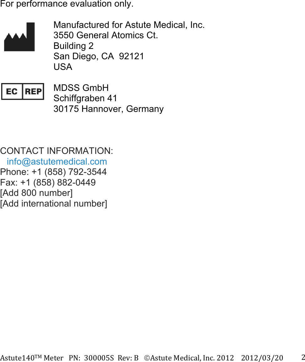 Astute140TMMeterPN:300005SRev:BAstuteMedical,Inc.20122012/03/20 2       For performance evaluation only.   Manufactured for Astute Medical, Inc. 3550 General Atomics Ct. Building 2 San Diego, CA  92121 USA   MDSS GmbH Schiffgraben 41 30175 Hannover, Germany    CONTACT INFORMATION: info@astutemedical.com Phone: +1 (858) 792-3544 Fax: +1 (858) 882-0449 [Add 800 number] [Add international number]     