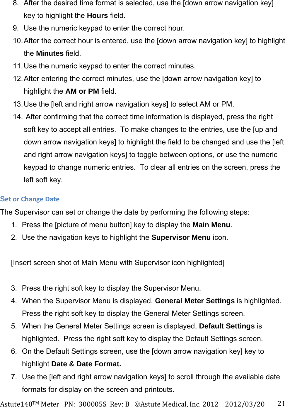 Astute140TMMeterPN:300005SRev:BAstuteMedical,Inc.20122012/03/20 218.  After the desired time format is selected, use the [down arrow navigation key] key to highlight the Hours field. 9.  Use the numeric keypad to enter the correct hour. 10. After the correct hour is entered, use the [down arrow navigation key] to highlight the Minutes field. 11. Use the numeric keypad to enter the correct minutes. 12. After entering the correct minutes, use the [down arrow navigation key] to highlight the AM or PM field. 13. Use the [left and right arrow navigation keys] to select AM or PM.  14.  After confirming that the correct time information is displayed, press the right soft key to accept all entries.  To make changes to the entries, use the [up and down arrow navigation keys] to highlight the field to be changed and use the [left and right arrow navigation keys] to toggle between options, or use the numeric keypad to change numeric entries.  To clear all entries on the screen, press the left soft key. SetorChangeDateThe Supervisor can set or change the date by performing the following steps: 1.  Press the [picture of menu button] key to display the Main Menu. 2.  Use the navigation keys to highlight the Supervisor Menu icon.  [Insert screen shot of Main Menu with Supervisor icon highlighted]  3.  Press the right soft key to display the Supervisor Menu. 4.  When the Supervisor Menu is displayed, General Meter Settings is highlighted. Press the right soft key to display the General Meter Settings screen. 5.  When the General Meter Settings screen is displayed, Default Settings is highlighted.  Press the right soft key to display the Default Settings screen. 6.  On the Default Settings screen, use the [down arrow navigation key] key to highlight Date &amp; Date Format. 7.  Use the [left and right arrow navigation keys] to scroll through the available date formats for display on the screen and printouts. 