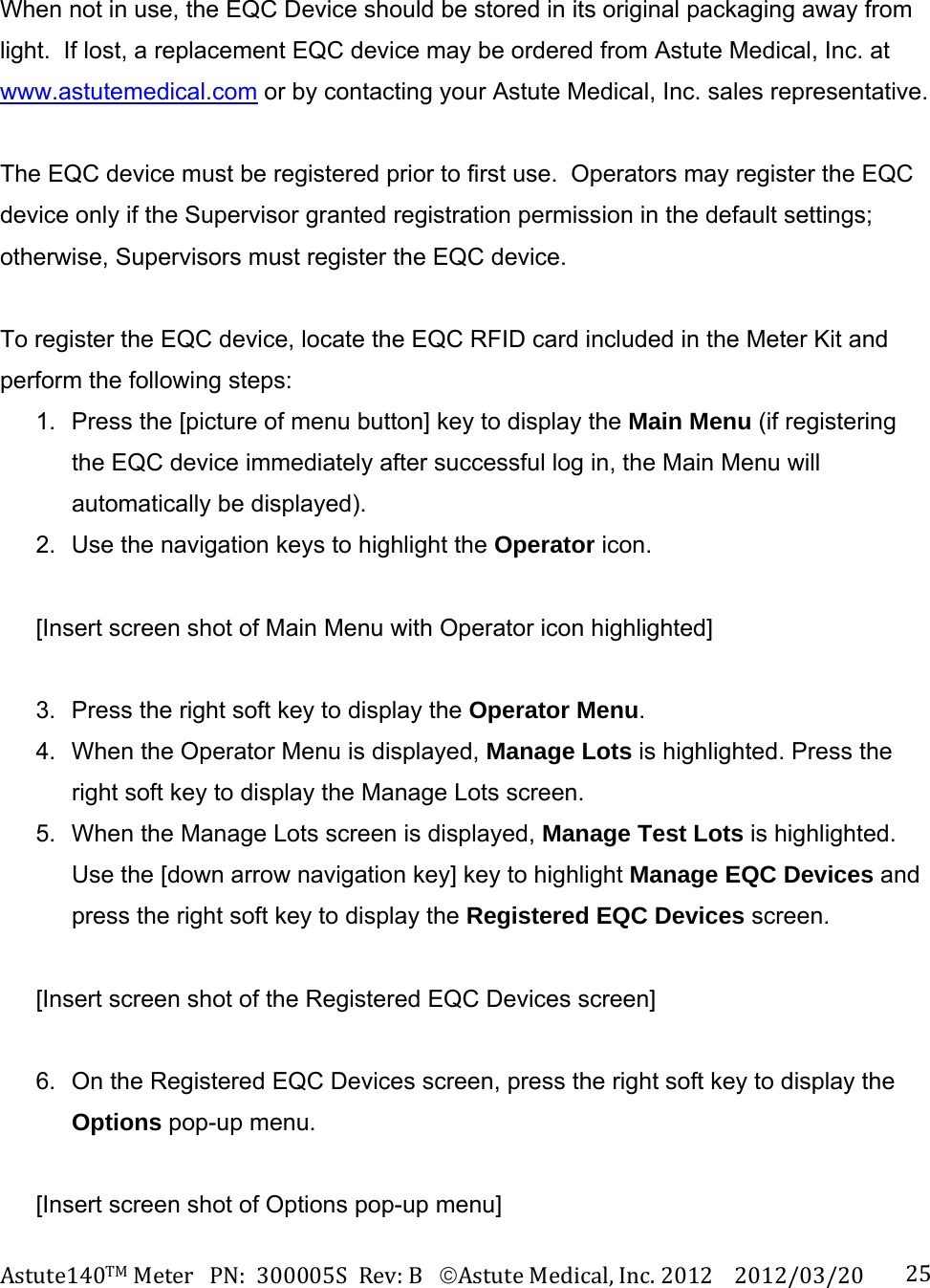 Astute140TMMeterPN:300005SRev:BAstuteMedical,Inc.20122012/03/20 25 When not in use, the EQC Device should be stored in its original packaging away from light.  If lost, a replacement EQC device may be ordered from Astute Medical, Inc. at www.astutemedical.com or by contacting your Astute Medical, Inc. sales representative.  The EQC device must be registered prior to first use.  Operators may register the EQC device only if the Supervisor granted registration permission in the default settings; otherwise, Supervisors must register the EQC device.  To register the EQC device, locate the EQC RFID card included in the Meter Kit and perform the following steps: 1.  Press the [picture of menu button] key to display the Main Menu (if registering the EQC device immediately after successful log in, the Main Menu will automatically be displayed). 2.  Use the navigation keys to highlight the Operator icon.  [Insert screen shot of Main Menu with Operator icon highlighted]  3.  Press the right soft key to display the Operator Menu. 4.  When the Operator Menu is displayed, Manage Lots is highlighted. Press the right soft key to display the Manage Lots screen. 5.  When the Manage Lots screen is displayed, Manage Test Lots is highlighted.  Use the [down arrow navigation key] key to highlight Manage EQC Devices and press the right soft key to display the Registered EQC Devices screen.  [Insert screen shot of the Registered EQC Devices screen]  6.  On the Registered EQC Devices screen, press the right soft key to display the Options pop-up menu.    [Insert screen shot of Options pop-up menu] 