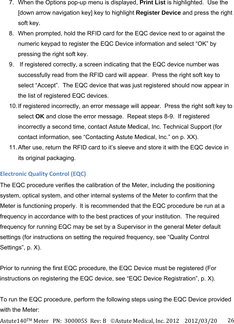 Astute140TMMeterPN:300005SRev:BAstuteMedical,Inc.20122012/03/20 26 7.  When the Options pop-up menu is displayed, Print List is highlighted.  Use the [down arrow navigation key] key to highlight Register Device and press the right soft key. 8.  When prompted, hold the RFID card for the EQC device next to or against the numeric keypad to register the EQC Device information and select &ldquo;OK&rdquo; by pressing the right soft key. 9.   If registered correctly, a screen indicating that the EQC device number was successfully read from the RFID card will appear.  Press the right soft key to select &ldquo;Accept&rdquo;.  The EQC device that was just registered should now appear in the list of registered EQC devices. 10. If  registered  incorrectly,  an error message will appear.  Press the right soft key to select OK and close the error message.  Repeat steps 8-9.  If registered incorrectly a second time, contact Astute Medical, Inc. Technical Support (for contact information, see &ldquo;Contacting Astute Medical, Inc.&rdquo; on p. XX).  11. After use, return the RFID card to it&rsquo;s sleeve and store it with the EQC device in its original packaging. ElectronicQualityControl(EQC)The EQC procedure verifies the calibration of the Meter, including the positioning system, optical system, and other internal systems of the Meter to confirm that the Meter is functioning properly.It is recommended that the EQC procedure be run at a frequency in accordance with to the best practices of your institution.  The required frequency for running EQC may be set by a Supervisor in the general Meter default settings (for instructions on setting the required frequency, see &ldquo;Quality Control Settings&rdquo;, p. X).    Prior to running the first EQC procedure, the EQC Device must be registered (For instructions on registering the EQC device, see &ldquo;EQC Device Registration&rdquo;, p. X).   To run the EQC procedure, perform the following steps using the EQC Device provided with the Meter: 