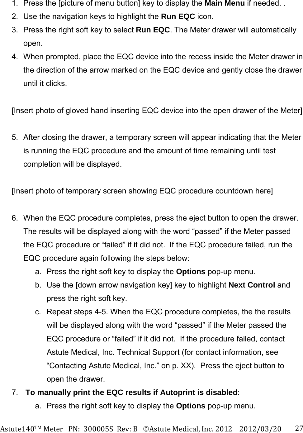 Astute140TMMeterPN:300005SRev:BAstuteMedical,Inc.20122012/03/20 271.  Press the [picture of menu button] key to display the Main Menu if needed. . 2.  Use the navigation keys to highlight the Run EQC icon. 3.  Press the right soft key to select Run EQC. The Meter drawer will automatically open. 4.  When prompted, place the EQC device into the recess inside the Meter drawer in the direction of the arrow marked on the EQC device and gently close the drawer until it clicks.  [Insert photo of gloved hand inserting EQC device into the open drawer of the Meter]  5.  After closing the drawer, a temporary screen will appear indicating that the Meter is running the EQC procedure and the amount of time remaining until test completion will be displayed.    [Insert photo of temporary screen showing EQC procedure countdown here]  6.  When the EQC procedure completes, press the eject button to open the drawer.  The results will be displayed along with the word &ldquo;passed&rdquo; if the Meter passed the EQC procedure or &ldquo;failed&rdquo; if it did not.  If the EQC procedure failed, run the EQC procedure again following the steps below: a.  Press the right soft key to display the Options pop-up menu.   b.  Use the [down arrow navigation key] key to highlight Next Control and press the right soft key.   c.  Repeat steps 4-5. When the EQC procedure completes, the the results will be displayed along with the word &ldquo;passed&rdquo; if the Meter passed the EQC procedure or &ldquo;failed&rdquo; if it did not.  If the procedure failed, contact Astute Medical, Inc. Technical Support (for contact information, see &ldquo;Contacting Astute Medical, Inc.&rdquo; on p. XX).  Press the eject button to open the drawer. 7.  To manually print the EQC results if Autoprint is disabled: a.  Press the right soft key to display the Options pop-up menu. 