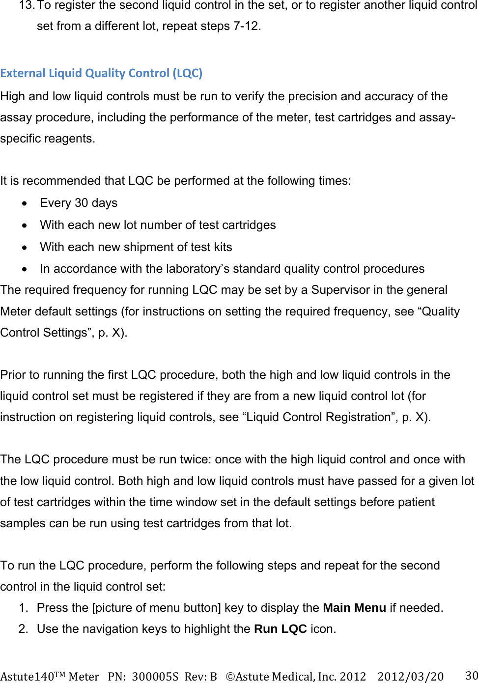 Astute140TMMeterPN:300005SRev:BAstuteMedical,Inc.20122012/03/20 3013. To register the second liquid control in the set, or to register another liquid control set from a different lot, repeat steps 7-12.  ExternalLiquidQualityControl(LQC)High and low liquid controls must be run to verify the precision and accuracy of the assay procedure, including the performance of the meter, test cartridges and assay-specific reagents.  It is recommended that LQC be performed at the following times:   Every 30 days   With each new lot number of test cartridges   With each new shipment of test kits   In accordance with the laboratory&rsquo;s standard quality control procedures The required frequency for running LQC may be set by a Supervisor in the general Meter default settings (for instructions on setting the required frequency, see &ldquo;Quality Control Settings&rdquo;, p. X).  Prior to running the first LQC procedure, both the high and low liquid controls in the liquid control set must be registered if they are from a new liquid control lot (for instruction on registering liquid controls, see &ldquo;Liquid Control Registration&rdquo;, p. X).  The LQC procedure must be run twice: once with the high liquid control and once with the low liquid control. Both high and low liquid controls must have passed for a given lot of test cartridges within the time window set in the default settings before patient samples can be run using test cartridges from that lot.  To run the LQC procedure, perform the following steps and repeat for the second control in the liquid control set: 1.  Press the [picture of menu button] key to display the Main Menu if needed.   2.  Use the navigation keys to highlight the Run LQC icon.  