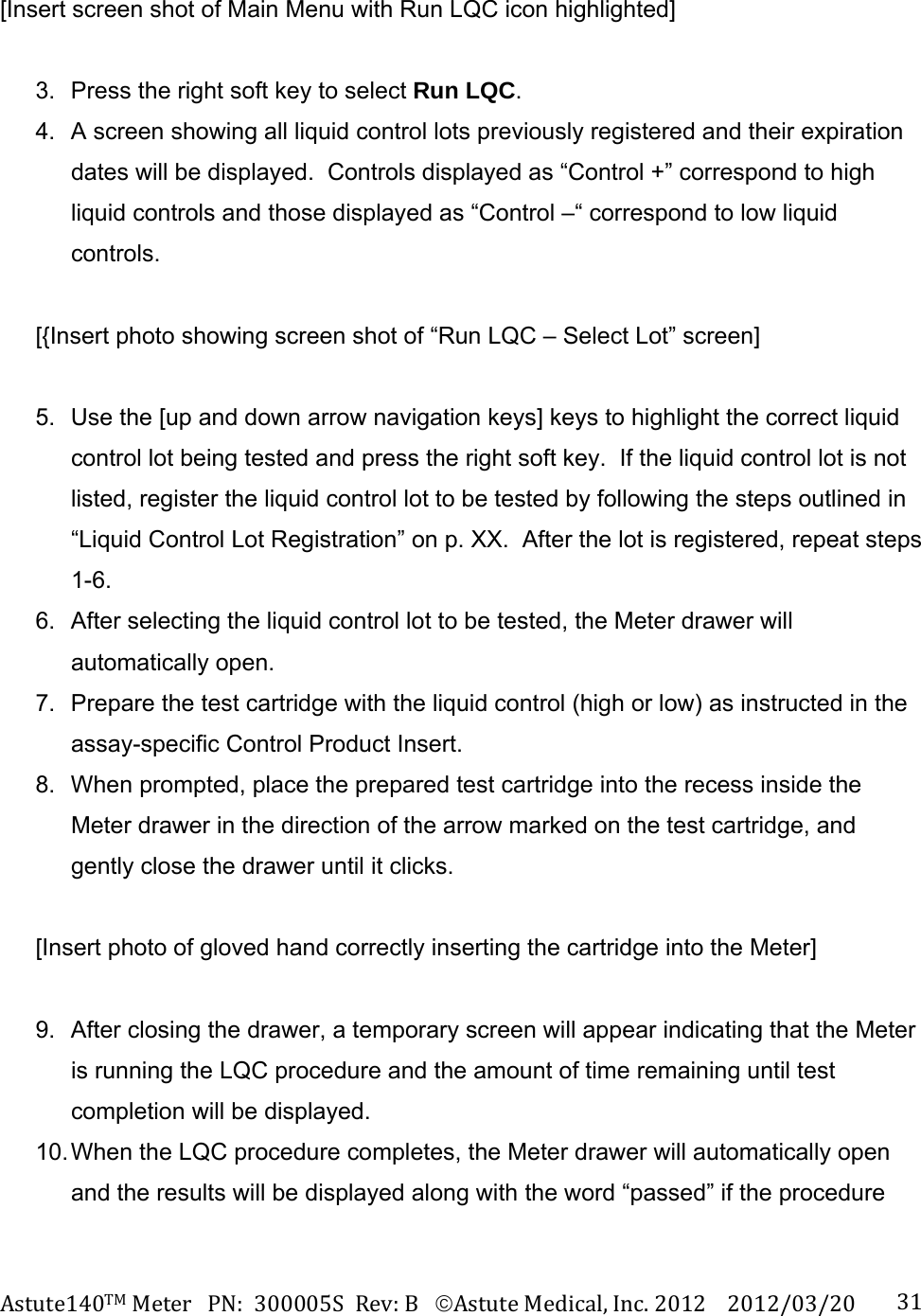 Astute140TMMeterPN:300005SRev:BAstuteMedical,Inc.20122012/03/20 31[Insert screen shot of Main Menu with Run LQC icon highlighted]  3.  Press the right soft key to select Run LQC. 4.  A screen showing all liquid control lots previously registered and their expiration dates will be displayed.  Controls displayed as &ldquo;Control +&rdquo; correspond to high liquid controls and those displayed as &ldquo;Control &ndash;&ldquo; correspond to low liquid controls.   [{Insert photo showing screen shot of &ldquo;Run LQC &ndash; Select Lot&rdquo; screen]  5.  Use the [up and down arrow navigation keys] keys to highlight the correct liquid control lot being tested and press the right soft key.  If the liquid control lot is not listed, register the liquid control lot to be tested by following the steps outlined in &ldquo;Liquid Control Lot Registration&rdquo; on p. XX.  After the lot is registered, repeat steps 1-6. 6.  After selecting the liquid control lot to be tested, the Meter drawer will automatically open. 7.  Prepare the test cartridge with the liquid control (high or low) as instructed in the assay-specific Control Product Insert. 8.  When prompted, place the prepared test cartridge into the recess inside the Meter drawer in the direction of the arrow marked on the test cartridge, and gently close the drawer until it clicks.  [Insert photo of gloved hand correctly inserting the cartridge into the Meter]  9.  After closing the drawer, a temporary screen will appear indicating that the Meter is running the LQC procedure and the amount of time remaining until test completion will be displayed. 10. When the LQC procedure completes, the Meter drawer will automatically open and the results will be displayed along with the word &ldquo;passed&rdquo; if the procedure 