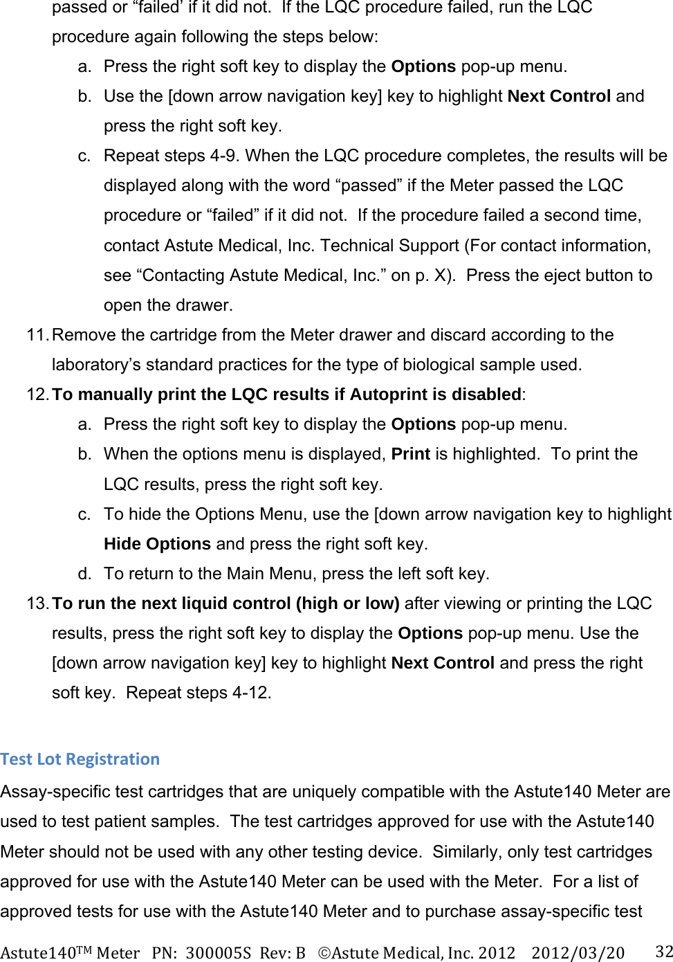 Astute140TMMeterPN:300005SRev:BAstuteMedical,Inc.20122012/03/20 32passed or &ldquo;failed&rsquo; if it did not.  If the LQC procedure failed, run the LQC procedure again following the steps below: a.  Press the right soft key to display the Options pop-up menu.   b.  Use the [down arrow navigation key] key to highlight Next Control and press the right soft key.   c.  Repeat steps 4-9. When the LQC procedure completes, the results will be displayed along with the word &ldquo;passed&rdquo; if the Meter passed the LQC procedure or &ldquo;failed&rdquo; if it did not.  If the procedure failed a second time, contact Astute Medical, Inc. Technical Support (For contact information, see &ldquo;Contacting Astute Medical, Inc.&rdquo; on p. X).  Press the eject button to open the drawer. 11. Remove the cartridge from the Meter drawer and discard according to the laboratory&rsquo;s standard practices for the type of biological sample used. 12. To manually print the LQC results if Autoprint is disabled: a.  Press the right soft key to display the Options pop-up menu.   b.  When the options menu is displayed, Print is highlighted.  To print the LQC results, press the right soft key. c.  To hide the Options Menu, use the [down arrow navigation key to highlight Hide Options and press the right soft key. d.  To return to the Main Menu, press the left soft key. 13. To run the next liquid control (high or low) after viewing or printing the LQC results, press the right soft key to display the Options pop-up menu. Use the [down arrow navigation key] key to highlight Next Control and press the right soft key.  Repeat steps 4-12. TestLotRegistrationAssay-specific test cartridges that are uniquely compatible with the Astute140 Meter are used to test patient samples.  The test cartridges approved for use with the Astute140 Meter should not be used with any other testing device.  Similarly, only test cartridges approved for use with the Astute140 Meter can be used with the Meter.  For a list of approved tests for use with the Astute140 Meter and to purchase assay-specific test 
