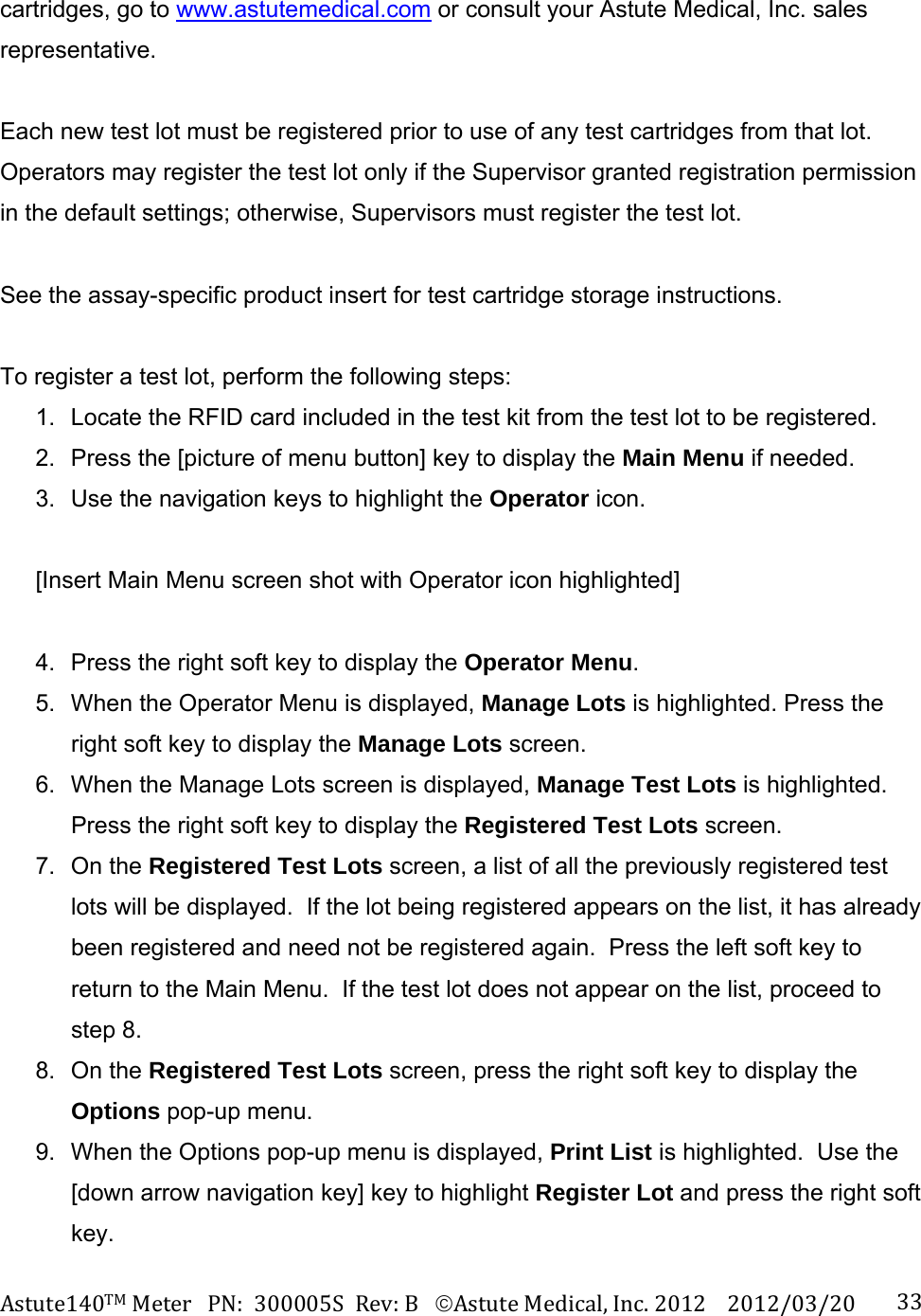 Astute140TMMeterPN:300005SRev:BAstuteMedical,Inc.20122012/03/20 33cartridges, go to www.astutemedical.com or consult your Astute Medical, Inc. sales representative.  Each new test lot must be registered prior to use of any test cartridges from that lot.  Operators may register the test lot only if the Supervisor granted registration permission in the default settings; otherwise, Supervisors must register the test lot.  See the assay-specific product insert for test cartridge storage instructions.    To register a test lot, perform the following steps: 1.  Locate the RFID card included in the test kit from the test lot to be registered. 2.  Press the [picture of menu button] key to display the Main Menu if needed. 3.  Use the navigation keys to highlight the Operator icon.  [Insert Main Menu screen shot with Operator icon highlighted]  4.  Press the right soft key to display the Operator Menu. 5.  When the Operator Menu is displayed, Manage Lots is highlighted. Press the right soft key to display the Manage Lots screen. 6.  When the Manage Lots screen is displayed, Manage Test Lots is highlighted. Press the right soft key to display the Registered Test Lots screen. 7. On the Registered Test Lots screen, a list of all the previously registered test lots will be displayed.  If the lot being registered appears on the list, it has already been registered and need not be registered again.  Press the left soft key to return to the Main Menu.  If the test lot does not appear on the list, proceed to step 8. 8. On the Registered Test Lots screen, press the right soft key to display the Options pop-up menu.   9.  When the Options pop-up menu is displayed, Print List is highlighted.  Use the [down arrow navigation key] key to highlight Register Lot and press the right soft key. 