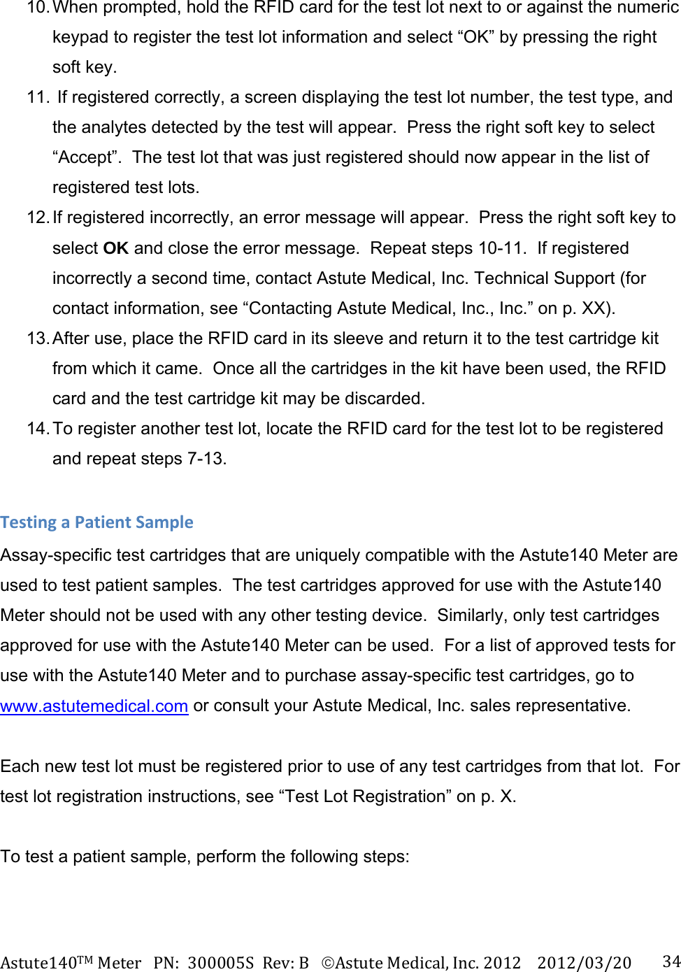 Astute140TMMeterPN:300005SRev:BAstuteMedical,Inc.20122012/03/20 3410. When prompted, hold the RFID card for the test lot next to or against the numeric keypad to register the test lot information and select &ldquo;OK&rdquo; by pressing the right soft key. 11.  If registered correctly, a screen displaying the test lot number, the test type, and the analytes detected by the test will appear.  Press the right soft key to select &ldquo;Accept&rdquo;.  The test lot that was just registered should now appear in the list of registered test lots. 12. If  registered  incorrectly,  an error message will appear.  Press the right soft key to select OK and close the error message.  Repeat steps 10-11.  If registered incorrectly a second time, contact Astute Medical, Inc. Technical Support (for contact information, see &ldquo;Contacting Astute Medical, Inc., Inc.&rdquo; on p. XX). 13. After use, place the RFID card in its sleeve and return it to the test cartridge kit from which it came.  Once all the cartridges in the kit have been used, the RFID card and the test cartridge kit may be discarded. 14. To register another test lot, locate the RFID card for the test lot to be registered and repeat steps 7-13.  TestingaPatientSampleAssay-specific test cartridges that are uniquely compatible with the Astute140 Meter are used to test patient samples.  The test cartridges approved for use with the Astute140 Meter should not be used with any other testing device.  Similarly, only test cartridges approved for use with the Astute140 Meter can be used.  For a list of approved tests for use with the Astute140 Meter and to purchase assay-specific test cartridges, go to www.astutemedical.com or consult your Astute Medical, Inc. sales representative.  Each new test lot must be registered prior to use of any test cartridges from that lot.  For test lot registration instructions, see &ldquo;Test Lot Registration&rdquo; on p. X.  To test a patient sample, perform the following steps: 