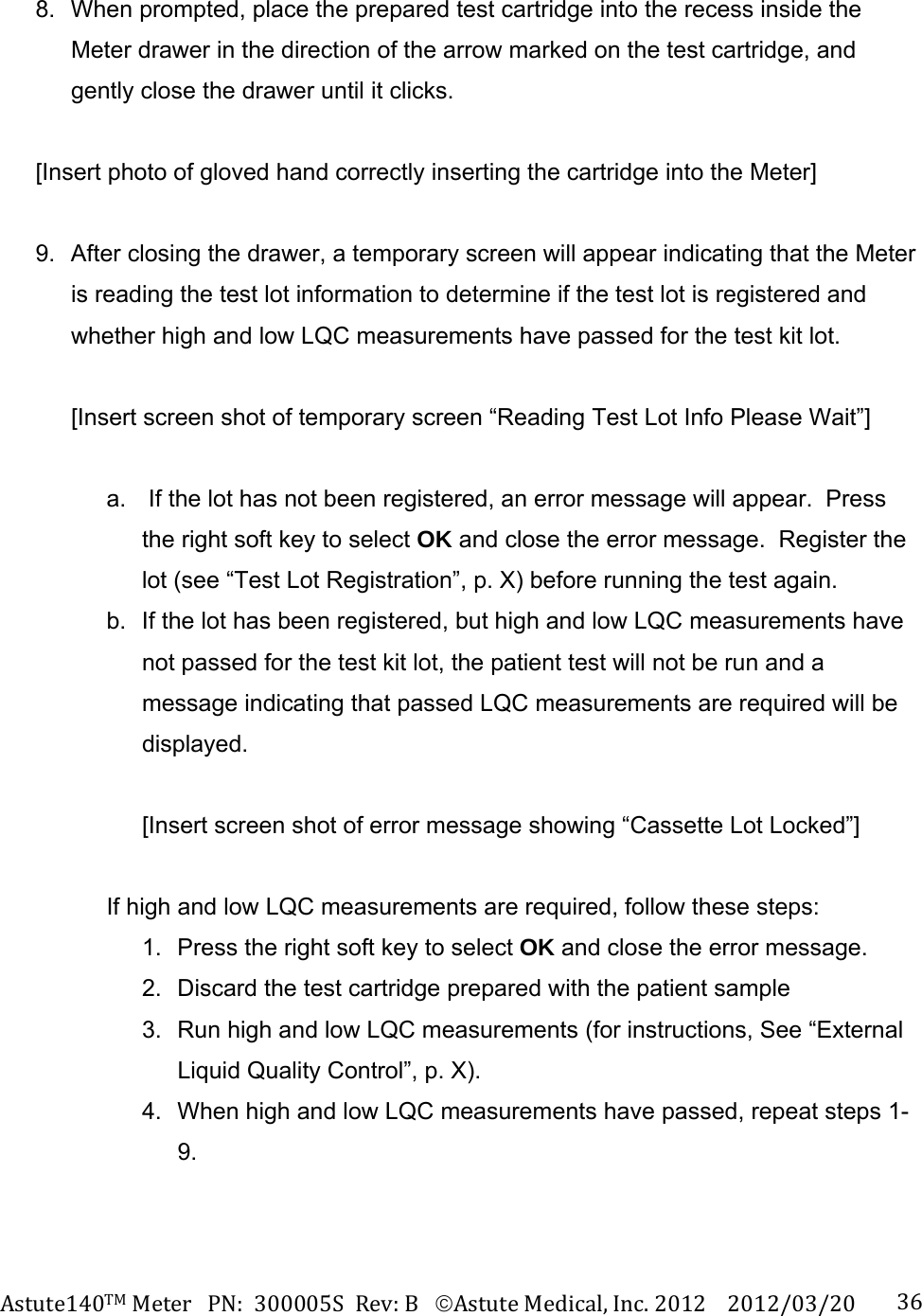 Astute140TMMeterPN:300005SRev:BAstuteMedical,Inc.20122012/03/20 368.  When prompted, place the prepared test cartridge into the recess inside the Meter drawer in the direction of the arrow marked on the test cartridge, and gently close the drawer until it clicks.  [Insert photo of gloved hand correctly inserting the cartridge into the Meter]  9.  After closing the drawer, a temporary screen will appear indicating that the Meter is reading the test lot information to determine if the test lot is registered and whether high and low LQC measurements have passed for the test kit lot.  [Insert screen shot of temporary screen &ldquo;Reading Test Lot Info Please Wait&rdquo;]  a.   If the lot has not been registered, an error message will appear.  Press the right soft key to select OK and close the error message.  Register the lot (see &ldquo;Test Lot Registration&rdquo;, p. X) before running the test again. b.  If the lot has been registered, but high and low LQC measurements have not passed for the test kit lot, the patient test will not be run and a message indicating that passed LQC measurements are required will be displayed.  [Insert screen shot of error message showing &ldquo;Cassette Lot Locked&rdquo;]  If high and low LQC measurements are required, follow these steps: 1.  Press the right soft key to select OK and close the error message.   2.  Discard the test cartridge prepared with the patient sample 3.  Run high and low LQC measurements (for instructions, See &ldquo;External Liquid Quality Control&rdquo;, p. X). 4.  When high and low LQC measurements have passed, repeat steps 1-9. 