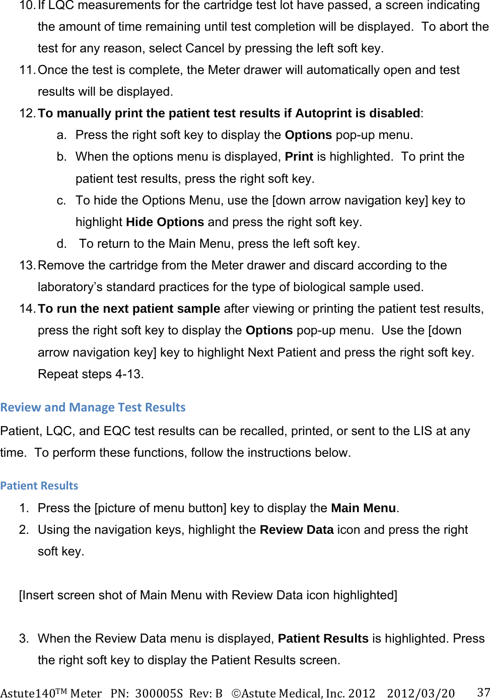 Astute140TMMeterPN:300005SRev:BAstuteMedical,Inc.20122012/03/20 3710. If LQC measurements for the cartridge test lot have passed, a screen indicating the amount of time remaining until test completion will be displayed.  To abort the test for any reason, select Cancel by pressing the left soft key. 11. Once the test is complete, the Meter drawer will automatically open and test results will be displayed. 12. To manually print the patient test results if Autoprint is disabled: a.  Press the right soft key to display the Options pop-up menu.   b.  When the options menu is displayed, Print is highlighted.  To print the patient test results, press the right soft key. c.  To hide the Options Menu, use the [down arrow navigation key] key to highlight Hide Options and press the right soft key. d.   To return to the Main Menu, press the left soft key. 13. Remove the cartridge from the Meter drawer and discard according to the laboratory&rsquo;s standard practices for the type of biological sample used. 14. To run the next patient sample after viewing or printing the patient test results, press the right soft key to display the Options pop-up menu.  Use the [down arrow navigation key] key to highlight Next Patient and press the right soft key.  Repeat steps 4-13. ReviewandManageTestResultsPatient, LQC, and EQC test results can be recalled, printed, or sent to the LIS at any time.  To perform these functions, follow the instructions below.  PatientResults1.  Press the [picture of menu button] key to display the Main Menu. 2.  Using the navigation keys, highlight the Review Data icon and press the right soft key.  [Insert screen shot of Main Menu with Review Data icon highlighted]  3.  When the Review Data menu is displayed, Patient Results is highlighted. Press the right soft key to display the Patient Results screen. 