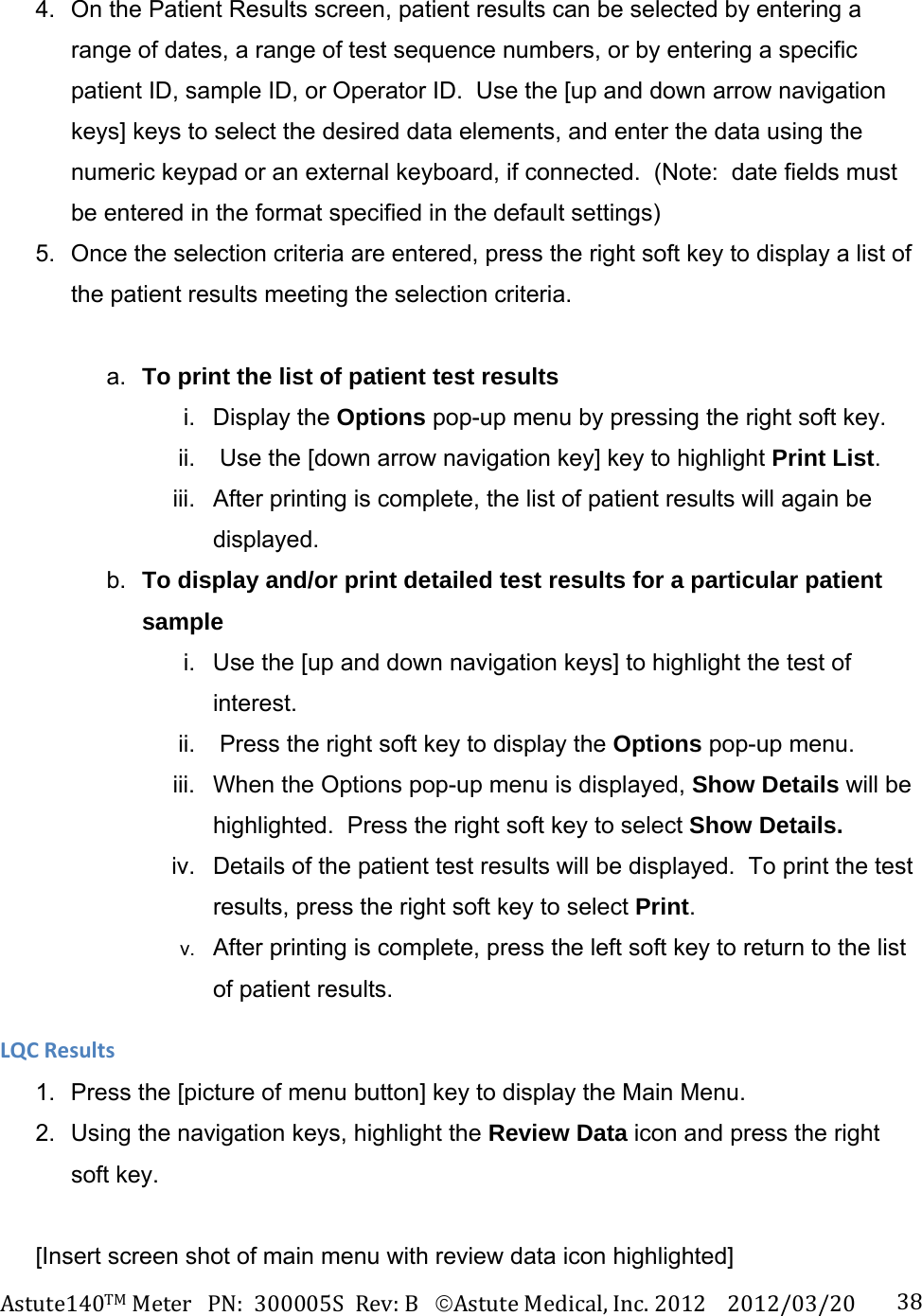 Astute140TMMeterPN:300005SRev:BAstuteMedical,Inc.20122012/03/20 384.  On the Patient Results screen, patient results can be selected by entering a range of dates, a range of test sequence numbers, or by entering a specific patient ID, sample ID, or Operator ID.  Use the [up and down arrow navigation keys] keys to select the desired data elements, and enter the data using the numeric keypad or an external keyboard, if connected.  (Note:  date fields must be entered in the format specified in the default settings) 5.  Once the selection criteria are entered, press the right soft key to display a list of the patient results meeting the selection criteria.  a.  To print the list of patient test results  i. Display the Options pop-up menu by pressing the right soft key. ii.   Use the [down arrow navigation key] key to highlight Print List. iii.  After printing is complete, the list of patient results will again be displayed. b.  To display and/or print detailed test results for a particular patient sample  i.  Use the [up and down navigation keys] to highlight the test of interest.  ii.   Press the right soft key to display the Options pop-up menu. iii.  When the Options pop-up menu is displayed, Show Details will be highlighted.  Press the right soft key to select Show Details. iv.  Details of the patient test results will be displayed.  To print the test results, press the right soft key to select Print. v.  After printing is complete, press the left soft key to return to the list of patient results. LQCResults1.  Press the [picture of menu button] key to display the Main Menu. 2.  Using the navigation keys, highlight the Review Data icon and press the right soft key.  [Insert screen shot of main menu with review data icon highlighted] 