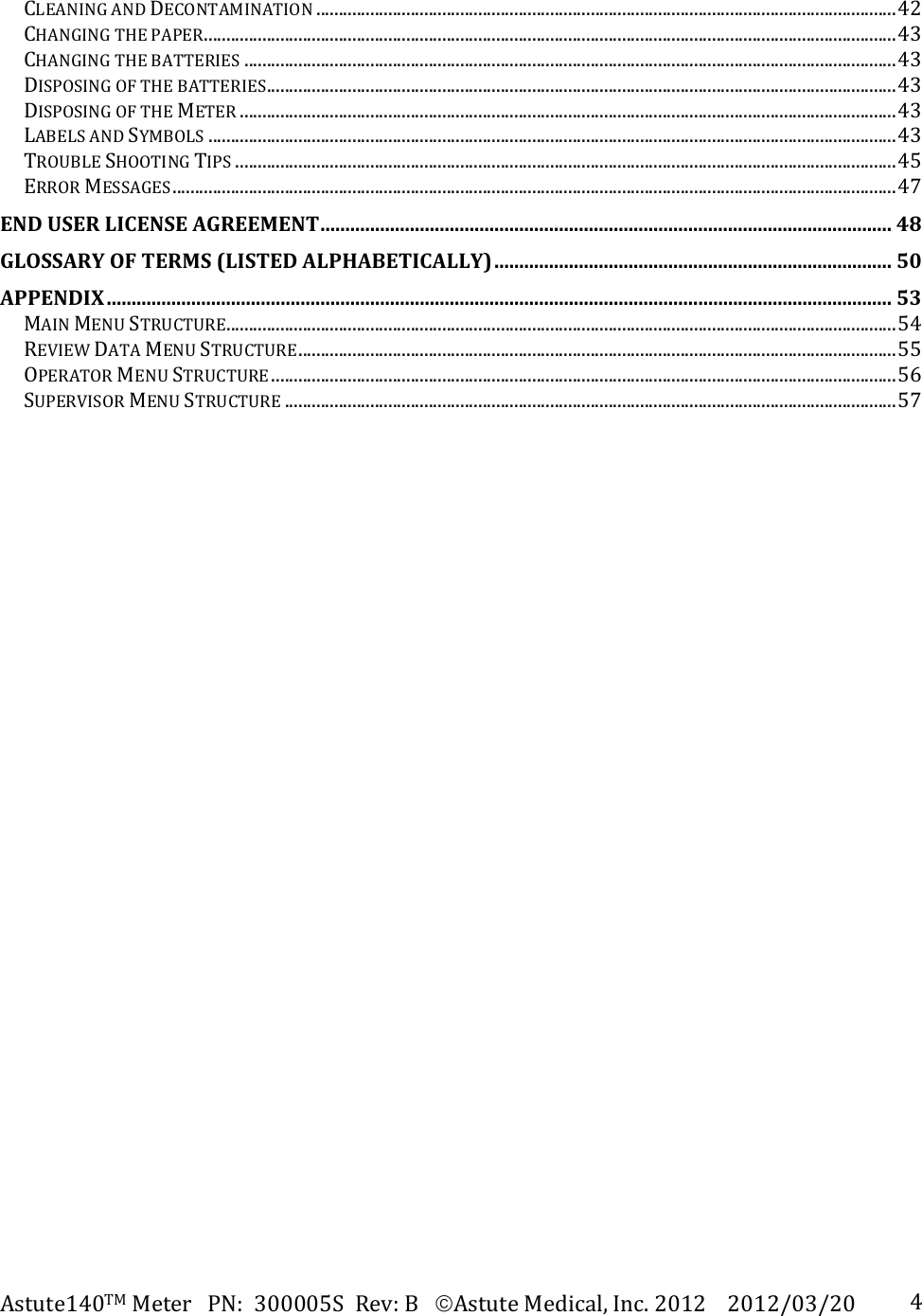 Astute140TMMeterPN:300005SRev:BAstuteMedical,Inc.20122012/03/20 4CLEANINGANDDECONTAMINATION.................................................................................................................................42CHANGINGTHEPAPER..........................................................................................................................................................43CHANGINGTHEBATTERIES.................................................................................................................................................43DISPOSINGOFTHEBATTERIES............................................................................................................................................43DISPOSINGOFTHEMETER..................................................................................................................................................43LABELSANDSYMBOLS.........................................................................................................................................................43TROUBLESHOOTINGTIPS...................................................................................................................................................45ERRORMESSAGES.................................................................................................................................................................47ENDUSERLICENSEAGREEMENT...................................................................................................................48GLOSSARYOFTERMS(LISTEDALPHABETICALLY)................................................................................50APPENDIX..............................................................................................................................................................53MAINMENUSTRUCTURE.....................................................................................................................................................54REVIEWDATAMENUSTRUCTURE.....................................................................................................................................55OPERATORMENUSTRUCTURE...........................................................................................................................................56SUPERVISORMENUSTRUCTURE........................................................................................................................................57