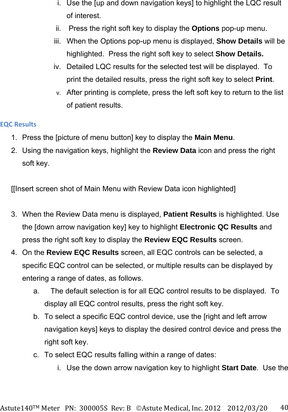 Astute140TMMeterPN:300005SRev:BAstuteMedical,Inc.20122012/03/20 40i.  Use the [up and down navigation keys] to highlight the LQC result of interest.  ii.   Press the right soft key to display the Options pop-up menu. iii.  When the Options pop-up menu is displayed, Show Details will be highlighted.  Press the right soft key to select Show Details. iv.  Detailed LQC results for the selected test will be displayed.  To print the detailed results, press the right soft key to select Print.     v.  After printing is complete, press the left soft key to return to the list of patient results. EQCResults1.  Press the [picture of menu button] key to display the Main Menu. 2.  Using the navigation keys, highlight the Review Data icon and press the right soft key.  [[Insert screen shot of Main Menu with Review Data icon highlighted]  3.  When the Review Data menu is displayed, Patient Results is highlighted. Use the [down arrow navigation key] key to highlight Electronic QC Results and press the right soft key to display the Review EQC Results screen. 4. On the Review EQC Results screen, all EQC controls can be selected, a specific EQC control can be selected, or multiple results can be displayed by entering a range of dates, as follows. a.     The default selection is for all EQC control results to be displayed.  To display all EQC control results, press the right soft key. b.  To select a specific EQC control device, use the [right and left arrow navigation keys] keys to display the desired control device and press the right soft key. c.  To select EQC results falling within a range of dates: i.  Use the down arrow navigation key to highlight Start Date.  Use the  