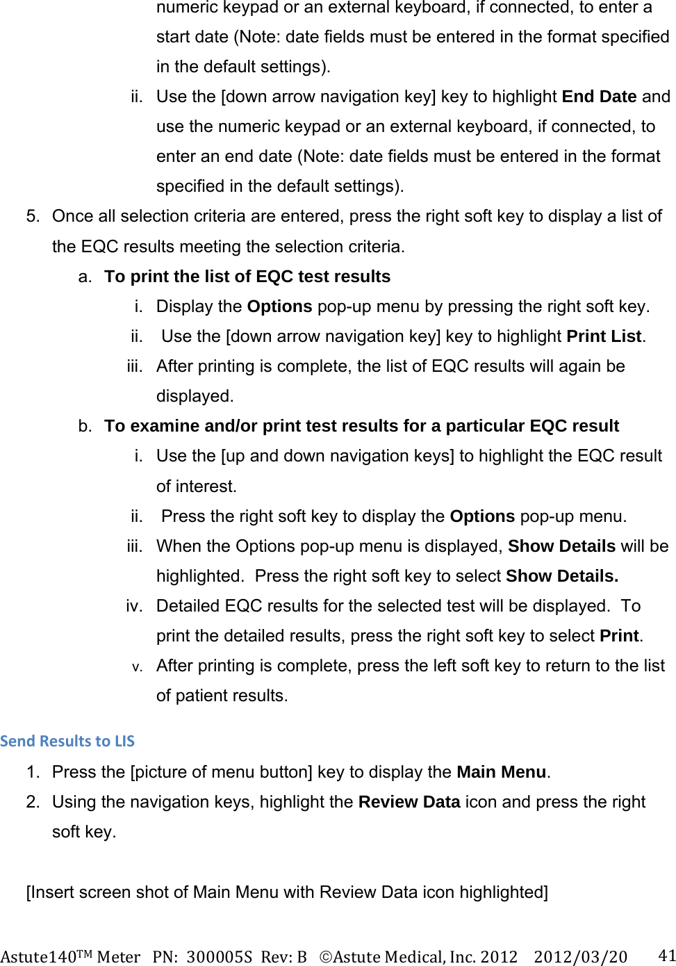 Astute140TMMeterPN:300005SRev:BAstuteMedical,Inc.20122012/03/20 41numeric keypad or an external keyboard, if connected, to enter a start date (Note: date fields must be entered in the format specified in the default settings).  ii.  Use the [down arrow navigation key] key to highlight End Date and use the numeric keypad or an external keyboard, if connected, to enter an end date (Note: date fields must be entered in the format specified in the default settings). 5.  Once all selection criteria are entered, press the right soft key to display a list of the EQC results meeting the selection criteria. a.  To print the list of EQC test results  i. Display the Options pop-up menu by pressing the right soft key. ii.   Use the [down arrow navigation key] key to highlight Print List. iii.  After printing is complete, the list of EQC results will again be displayed. b.  To examine and/or print test results for a particular EQC result  i.  Use the [up and down navigation keys] to highlight the EQC result of interest.  ii.   Press the right soft key to display the Options pop-up menu. iii.  When the Options pop-up menu is displayed, Show Details will be highlighted.  Press the right soft key to select Show Details. iv.  Detailed EQC results for the selected test will be displayed.  To print the detailed results, press the right soft key to select Print.     v.  After printing is complete, press the left soft key to return to the list of patient results. SendResultstoLIS1.  Press the [picture of menu button] key to display the Main Menu. 2.  Using the navigation keys, highlight the Review Data icon and press the right soft key.  [Insert screen shot of Main Menu with Review Data icon highlighted]  