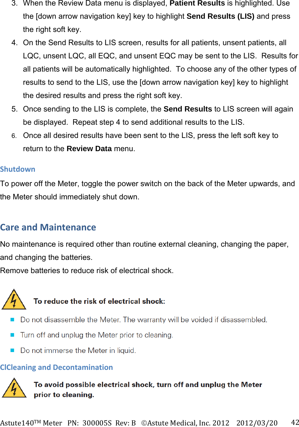 Astute140TMMeterPN:300005SRev:BAstuteMedical,Inc.20122012/03/20 423.  When the Review Data menu is displayed, Patient Results is highlighted. Use the [down arrow navigation key] key to highlight Send Results (LIS) and press the right soft key. 4.  On the Send Results to LIS screen, results for all patients, unsent patients, all LQC, unsent LQC, all EQC, and unsent EQC may be sent to the LIS.  Results for all patients will be automatically highlighted.  To choose any of the other types of results to send to the LIS, use the [down arrow navigation key] key to highlight the desired results and press the right soft key. 5.  Once sending to the LIS is complete, the Send Results to LIS screen will again be displayed.  Repeat step 4 to send additional results to the LIS.  6. Once all desired results have been sent to the LIS, press the left soft key to return to the Review Data menu. ShutdownTo power off the Meter, toggle the power switch on the back of the Meter upwards, and the Meter should immediately shut down. CareandMaintenanceNo maintenance is required other than routine external cleaning, changing the paper, and changing the batteries.  Remove batteries to reduce risk of electrical shock. ClCleaningandDecontamination  
