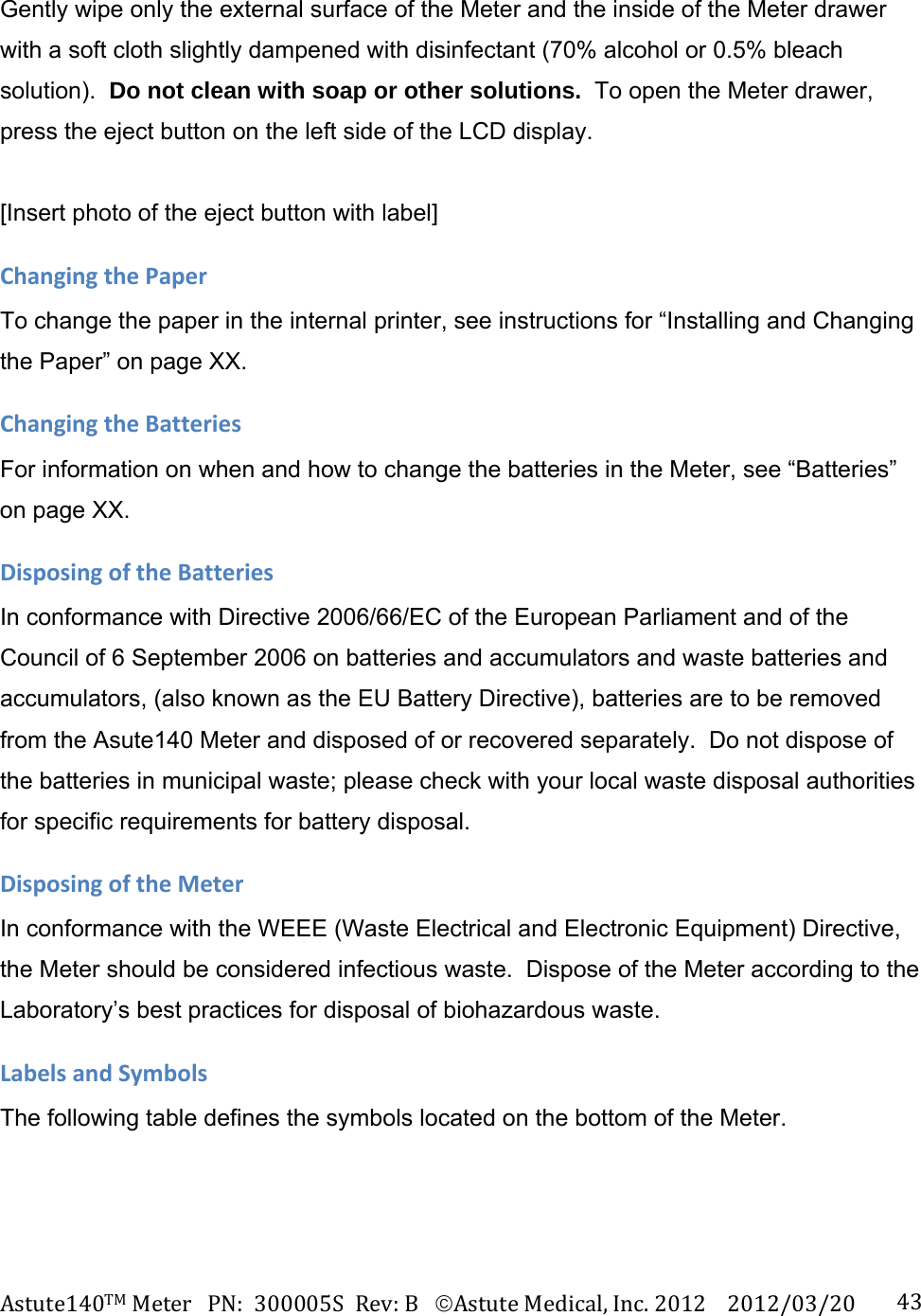 Astute140TMMeterPN:300005SRev:BAstuteMedical,Inc.20122012/03/20 43Gently wipe only the external surface of the Meter and the inside of the Meter drawer with a soft cloth slightly dampened with disinfectant (70% alcohol or 0.5% bleach solution).  Do not clean with soap or other solutions.  To open the Meter drawer, press the eject button on the left side of the LCD display.  [Insert photo of the eject button with label] ChangingthePaperTo change the paper in the internal printer, see instructions for &ldquo;Installing and Changing the Paper&rdquo; on page XX. ChangingtheBatteriesFor information on when and how to change the batteries in the Meter, see &ldquo;Batteries&rdquo; on page XX.   DisposingoftheBatteriesIn conformance with Directive 2006/66/EC of the European Parliament and of the Council of 6 September 2006 on batteries and accumulators and waste batteries and accumulators, (also known as the EU Battery Directive), batteries are to be removed from the Asute140 Meter and disposed of or recovered separately.  Do not dispose of the batteries in municipal waste; please check with your local waste disposal authorities for specific requirements for battery disposal. DisposingoftheMeterIn conformance with the WEEE (Waste Electrical and Electronic Equipment) Directive, the Meter should be considered infectious waste.  Dispose of the Meter according to the Laboratory&rsquo;s best practices for disposal of biohazardous waste.  LabelsandSymbolsThe following table defines the symbols located on the bottom of the Meter. 