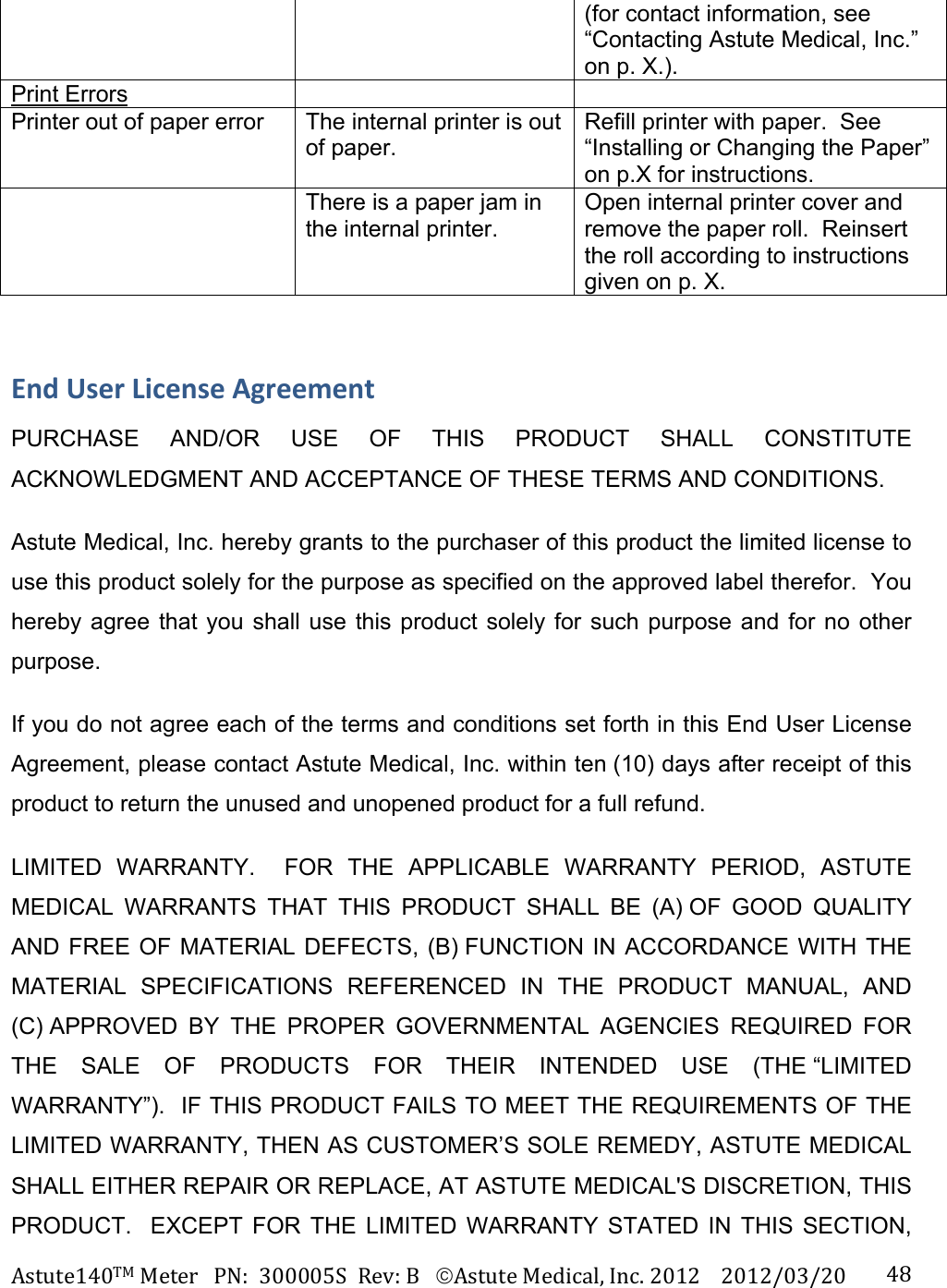 Astute140TMMeterPN:300005SRev:BAstuteMedical,Inc.20122012/03/20 48(for contact information, see &ldquo;Contacting Astute Medical, Inc.&rdquo; on p. X.). Print Errors     Printer out of paper error  The internal printer is out of paper. Refill printer with paper.  See &ldquo;Installing or Changing the Paper&rdquo; on p.X for instructions.   There is a paper jam in the internal printer. Open internal printer cover and remove the paper roll.  Reinsert the roll according to instructions given on p. X. EndUserLicenseAgreementPURCHASE AND/OR USE OF THIS PRODUCT SHALL CONSTITUTE ACKNOWLEDGMENT AND ACCEPTANCE OF THESE TERMS AND CONDITIONS. Astute Medical, Inc. hereby grants to the purchaser of this product the limited license to use this product solely for the purpose as specified on the approved label therefor.  You hereby agree that you shall use this product solely for such purpose and for no other purpose. If you do not agree each of the terms and conditions set forth in this End User License Agreement, please contact Astute Medical, Inc. within ten (10) days after receipt of this product to return the unused and unopened product for a full refund. LIMITED WARRANTY.  FOR THE APPLICABLE WARRANTY PERIOD, ASTUTE MEDICAL WARRANTS THAT THIS PRODUCT SHALL BE (A) OF GOOD QUALITY AND FREE OF MATERIAL DEFECTS, (B) FUNCTION IN ACCORDANCE WITH THE MATERIAL SPECIFICATIONS REFERENCED IN THE PRODUCT MANUAL, AND (C) APPROVED BY THE PROPER GOVERNMENTAL AGENCIES REQUIRED FOR THE SALE OF PRODUCTS FOR THEIR INTENDED USE (THE &ldquo;LIMITED WARRANTY&rdquo;).  IF THIS PRODUCT FAILS TO MEET THE REQUIREMENTS OF THE LIMITED WARRANTY, THEN AS CUSTOMER&rsquo;S SOLE REMEDY, ASTUTE MEDICAL SHALL EITHER REPAIR OR REPLACE, AT ASTUTE MEDICAL'S DISCRETION, THIS PRODUCT.  EXCEPT FOR THE LIMITED WARRANTY STATED IN THIS SECTION, 