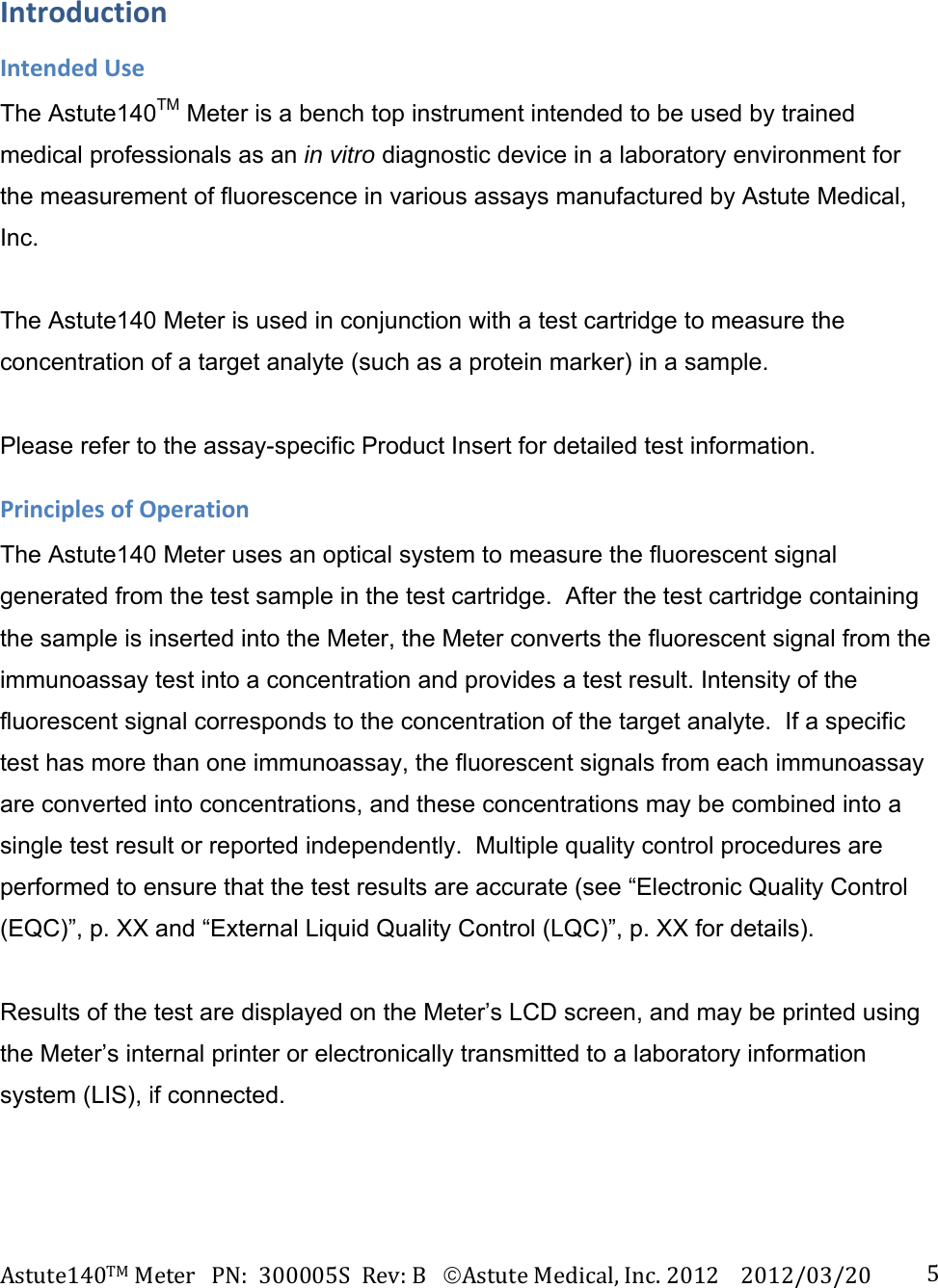 Astute140TMMeterPN:300005SRev:BAstuteMedical,Inc.20122012/03/20 5IntroductionIntendedUseThe Astute140TM Meter is a bench top instrument intended to be used by trained medical professionals as an in vitro diagnostic device in a laboratory environment for the measurement of fluorescence in various assays manufactured by Astute Medical, Inc.   The Astute140 Meter is used in conjunction with a test cartridge to measure the concentration of a target analyte (such as a protein marker) in a sample.   Please refer to the assay-specific Product Insert for detailed test information. PrinciplesofOperationThe Astute140 Meter uses an optical system to measure the fluorescent signal generated from the test sample in the test cartridge.  After the test cartridge containing the sample is inserted into the Meter, the Meter converts the fluorescent signal from the immunoassay test into a concentration and provides a test result. Intensity of the fluorescent signal corresponds to the concentration of the target analyte.  If a specific test has more than one immunoassay, the fluorescent signals from each immunoassay are converted into concentrations, and these concentrations may be combined into a single test result or reported independently.  Multiple quality control procedures are performed to ensure that the test results are accurate (see &ldquo;Electronic Quality Control (EQC)&rdquo;, p. XX and &ldquo;External Liquid Quality Control (LQC)&rdquo;, p. XX for details).    Results of the test are displayed on the Meter&rsquo;s LCD screen, and may be printed using the Meter&rsquo;s internal printer or electronically transmitted to a laboratory information system (LIS), if connected. 