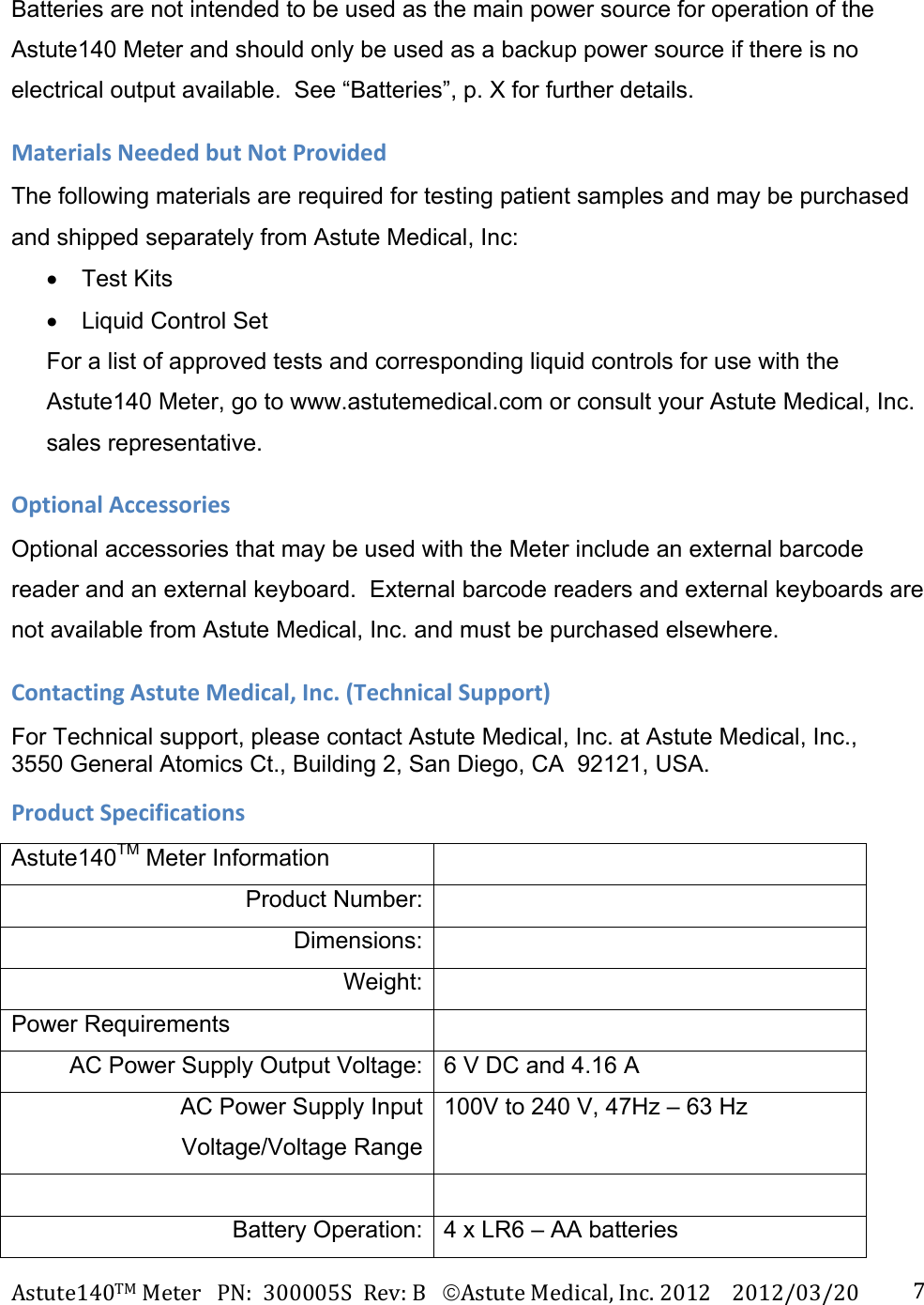 Astute140TMMeterPN:300005SRev:BAstuteMedical,Inc.20122012/03/20 7Batteries are not intended to be used as the main power source for operation of the Astute140 Meter and should only be used as a backup power source if there is no electrical output available.  See &ldquo;Batteries&rdquo;, p. X for further details. MaterialsNeededbutNotProvidedThe following materials are required for testing patient samples and may be purchased and shipped separately from Astute Medical, Inc:  Test Kits    Liquid Control Set  For a list of approved tests and corresponding liquid controls for use with the Astute140 Meter, go to www.astutemedical.com or consult your Astute Medical, Inc. sales representative. OptionalAccessoriesOptional accessories that may be used with the Meter include an external barcode reader and an external keyboard.  External barcode readers and external keyboards are not available from Astute Medical, Inc. and must be purchased elsewhere.  ContactingAstuteMedical,Inc.(TechnicalSupport)For Technical support, please contact Astute Medical, Inc. at Astute Medical, Inc., 3550 General Atomics Ct., Building 2, San Diego, CA  92121, USA. ProductSpecificationsAstute140TM Meter Information   Product Number:  Dimensions:  Weight:  Power Requirements   AC Power Supply Output Voltage: 6 V DC and 4.16 A AC Power Supply Input Voltage/Voltage Range100V to 240 V, 47Hz &ndash; 63 Hz  Battery Operation: 4 x LR6 &ndash; AA batteries 
