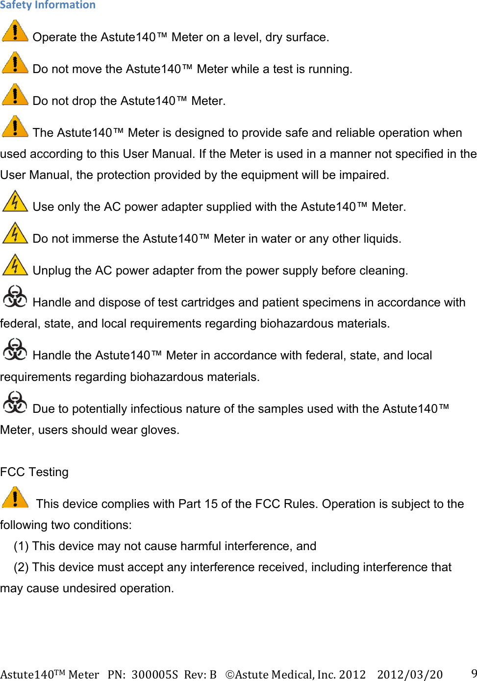 Astute140TMMeterPN:300005SRev:BAstuteMedical,Inc.20122012/03/20 9SafetyInformation Operate the Astute140&trade; Meter on a level, dry surface.  Do not move the Astute140&trade; Meter while a test is running.  Do not drop the Astute140&trade; Meter.  The Astute140&trade; Meter is designed to provide safe and reliable operation when used according to this User Manual. If the Meter is used in a manner not specified in the User Manual, the protection provided by the equipment will be impaired.     Use only the AC power adapter supplied with the Astute140&trade; Meter.  Do not immerse the Astute140&trade; Meter in water or any other liquids.  Unplug the AC power adapter from the power supply before cleaning.  Handle and dispose of test cartridges and patient specimens in accordance with federal, state, and local requirements regarding biohazardous materials.  Handle the Astute140&trade; Meter in accordance with federal, state, and local requirements regarding biohazardous materials.  Due to potentially infectious nature of the samples used with the Astute140&trade; Meter, users should wear gloves.  FCC Testing   This device complies with Part 15 of the FCC Rules. Operation is subject to the following two conditions:      (1) This device may not cause harmful interference, and      (2) This device must accept any interference received, including interference that may cause undesired operation.  